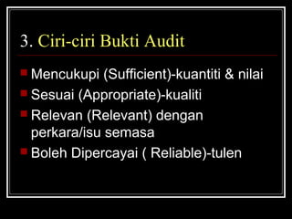 3. Ciri-ciri Bukti Audit
 Mencukupi

(Sufficient)-kuantiti & nilai
 Sesuai (Appropriate)-kualiti
 Relevan (Relevant) dengan
perkara/isu semasa
 Boleh Dipercayai ( Reliable)-tulen

 