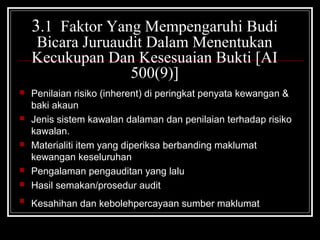3.1 Faktor Yang Mempengaruhi Budi
Bicara Juruaudit Dalam Menentukan
Kecukupan Dan Kesesuaian Bukti [AI
500(9)]










Penilaian risiko (inherent) di peringkat penyata kewangan &
baki akaun
Jenis sistem kawalan dalaman dan penilaian terhadap risiko
kawalan.
Materialiti item yang diperiksa berbanding maklumat
kewangan keseluruhan
Pengalaman pengauditan yang lalu
Hasil semakan/prosedur audit
Kesahihan dan kebolehpercayaan sumber maklumat

 