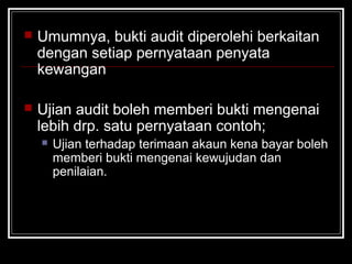 

Umumnya, bukti audit diperolehi berkaitan
dengan setiap pernyataan penyata
kewangan



Ujian audit boleh memberi bukti mengenai
lebih drp. satu pernyataan contoh;


Ujian terhadap terimaan akaun kena bayar boleh
memberi bukti mengenai kewujudan dan
penilaian.

 