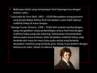 • Beberapa tokoh yang mempelajari fosil hubungannya dengan
evolusi, yaitu :
~ Leonardo da Vinci (Itali, 1452 – 1519) Merupakan orang pertama
yang berpendapat bahwa fosil merupakan suatu bukti adanya
makhluk hidup di masa lampau.
~ George Cuvier (Prancis, 1769 – 1532) Ahli anatomi perbandingan,
yang mengadakan study perbandingan antara fosil-fosil dengan
makhluk hidup yang ada sekarang. Selanjutnya menyimpulkan
bahwa pada masa tertentu telah diciptakan makhluk hidup yang
berbeda dari masa ke masa (atau pada setiap yang berbeda
diciptakan makhluk yang berbeda pula. Setiap masa diakhiri dengan
kehancuran alam, faham ini dikenal dengan kataklisma.
 