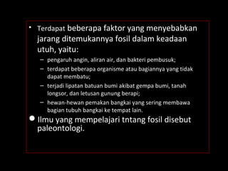 • Terdapat beberapa faktor yang menyebabkan
jarang ditemukannya fosil dalam keadaan
utuh, yaitu:
– pengaruh angin, aliran air, dan bakteri pembusuk;
– terdapat beberapa organisme atau bagiannya yang tidak
dapat membatu;
– terjadi lipatan batuan bumi akibat gempa bumi, tanah
longsor, dan letusan gunung berapi;
– hewan-hewan pemakan bangkai yang sering membawa
bagian tubuh bangkai ke tempat lain.
Ilmu yang mempelajari tntang fosil disebut
paleontologi.
 