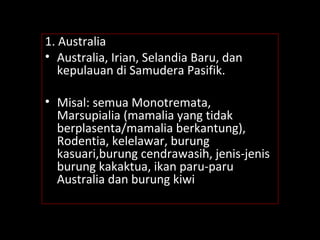 1. Australia
• Australia, Irian, Selandia Baru, dan
kepulauan di Samudera Pasifik.
• Misal: semua Monotremata,
Marsupialia (mamalia yang tidak
berplasenta/mamalia berkantung),
Rodentia, kelelawar, burung
kasuari,burung cendrawasih, jenis-jenis
burung kakaktua, ikan paru-paru
Australia dan burung kiwi
 