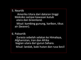 5. Neartik
Amerika Utara dari dataran tinggi
Meksiko sampai kawasan kutub
utara dan Greenland.
Misal: kambing gunung, karibon, tikus
air (beaver).
6. Paleartik
Eurasia sebelah selatan ke Himalaya,
Afghanistan, Iran dan Afrika
bagian utara dari gurun Sahara.
Misal: landak, babi hutan dan rusa kecil
 
