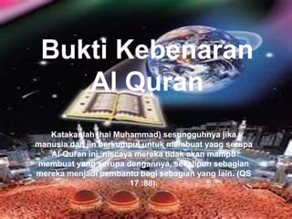 Bukti Kebenaran 
Al Quran 
Katakanlah (hai Muhammad) sesungguhnya jika 
manusia dan jin berkumpul untuk membuat yang serupa 
Al-Quran ini, niscaya mereka tidak akan mampu 
membuat yang serupa dengannya, sekalipun sebagian 
mereka menjadi pembantu bagi sebagian yang lain. (QS 
17 :88). 
 