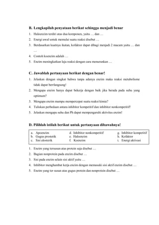 B. Lengkapilah penyataan berikut sehingga menjadi benar
1. Haloenzim terdiri atas dua komponen, yaitu … dan …
2. Energi awal untuk memulai suatu reaksi disebut …
3. Berdasarkan kuatnya ikatan, kofaktor dapat dibagi menjadi 2 macam yaitu … dan
…
4. Contoh koenzim adalah …
5. Enzim meningkatkan laju reaksi dengan cara menurunkan …
C. Jawablah pertanyaan berikut dengan benar!
1. Jelaskan dengan singkat bahwa tanpa adanya enzim maka reaksi metabolisme
tidak dapat berrlangsung!
2. Mengapa enzim hanya dapat bekerja dengan baik jika berada pada suhu yang
optimum?
3. Mengapa enzim mampu mempercepat suatu reaksi kimia?
4. Tuliskan perbedaan antara inhibitor kompetitif dan inhibitor nonkompetitif!
5. Jelaskan mengapa suhu dan Ph dapat mempengaruhi aktivitas enzim!
D. Pilihlah istilah berikut untuk pertanyaan dibawahnya!
1. Enzim yang tersusun atas protein saja disebut …
2. Bagian nonprotein pada enzim disebut …
3. Sisi pada enzim selain sisi aktif yaitu …
4. Inhibitor menghambat kerja enzim dengan memasuki sisi aktif enzim disebut …
5. Enzim yang ter susun atas gugus protein dan nonprotein disebut …
a. Apoenzim d. Inhibitor nonkompetitif g. Inhibitor kompetitif
b. Gugus prostetik e. Haloenzim h. Kofaktor
c. Sisi alosterik f. Koenzim i. Energi aktivasi
 