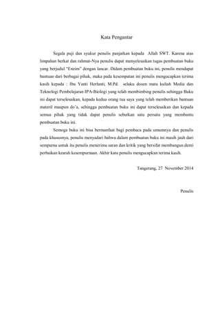 Kata Pengantar
Segala puji dan syukur penulis panjatkan kepada Allah SWT. Karena atas
limpahan berkat dan rahmat-Nya penulis dapat menyelesaikan tugas pembuatan buku
yang berjudul “Enzim” dengan lancar. Dalam pembuatan buku ini, penulis mendapat
bantuan dari berbagai pihak, maka pada kesempatan ini penulis mengucapkan terima
kasih kepada : Ibu Yanti Herlanti, M.Pd. selaku dosen mata kuliah Media dan
Teknologi Pembelajaran IPA-Biologi yang telah membimbing penulis sehingga Buku
ini dapat terselesaikan, kepada kedua orang tua saya yang telah memberikan bantuan
materil maupun do’a, sehingga pembuatan buku ini dapat terselesaikan dan kepada
semua pihak yang tidak dapat penulis sebutkan satu persatu yang membantu
pembuatan buku ini.
Semoga buku ini bisa bermanfaat bagi pembaca pada umumnya dan penulis
pada khususnya, penulis menyadari bahwa dalam pembuatan buku ini masih jauh dari
sempurna untuk itu penulis menerima saran dan kritik yang bersifat membangun demi
perbaikan kearah kesempurnaan. Akhir kata penulis mengucapkan terima kasih.
Tangerang, 27 November 2014
Penulis
 