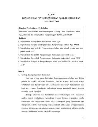 11
BAB IV
KONSEP DASAR PENYUSUNAN BAHAN AJAR, PROSEDUR DAN
IMPLEMENTASI
Capaian Pembelajaran Perkuliahan
Memahami dan memiliki wawasan mengenai Konsep Dasar Penyusunan Bahan
Ajar, Prosedur dan Implementasi Pengembangan Bahan Ajar PAUD
Indikator
1. Menjelaskan Konsep Dasar Penyusunan Bahan Ajar
2. Menjelaskan prosedur dan Implementasi Pengembangan Bahan Ajar PAUD
3. Menjelaskan dan praktik Pengembangan bahan ajar visual printed dan non
printed untuk AUD
4. Menjelaskan dan praktik Pengembangan bahan ajar audio untuk AUD
5. Menjelaskan dan praktik Pengembangan bahan ajar audio visual untuk AUD
6. Menjelaskan dan praktik Pengembangan bahan ajar Multimedia Interaktif untuk
AUD
Materi
A. Konsep dasar penyusunan bahan ajar
Ada tiga prinsip yang diperlukan dalam penyusunan bahan ajar. Ketiga
prinsip itu adalah relevansi, konsitensi, dan kecukupan. Relevansi artinya
keterkaitan atau berhubungan erat. Konsistensi maksudnya ketaatazasan atau
keajegan – tetap. Kecukupan maksudnya secara kuantitatif materi tersebut
memadai untuk dipelajari.
Prinsip relevansi atau keterkaitan atau berhubungan erat, maksudnya
adalah materi pembelajaran hendaknya relevan dengan pencapaian standar
kompetensi dan kompetensi dasar. Jika kemampuan yang diharapkan oleh
menghafalkan fakta, materi yang disajikan adalah fakta. Kalau kompetensi dasar
meminta kemampuan melakukan sesuatu, materi pelajarannya adalah prosedur
atau cara melakukan sesuatu. Begitulah seterusnya.
 