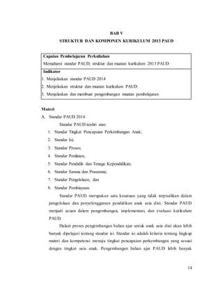 14
BAB V
STRUKTUR DAN KOMPONEN KURIKULUM 2013 PAUD
Capaian Pembelajaran Perkuliahan
Memahami standar PAUD, struktur dan muatan kurikulum 2013 PAUD
Indikator
1. Menjelaskan standar PAUD 2014
2. Menjelaskan struktur dan muatan kurikulum PAUD
3. Menjelaskan dan membuat pengembangan muatan pembelajaran
Materi
A. Standar PAUD 2014
Standar PAUD terdiri atas:
1. Standar Tingkat Pencapaian Perkembangan Anak;
2. Standar Isi;
3. Standar Proses;
4. Standar Penilaian;
5. Standar Pendidik dan Tenaga Kependidikan;
6. Standar Sarana dan Prasarana;
7. Standar Pengelolaan; dan
8. Standar Pembiayaan.
Standar PAUD merupakan satu kesatuan yang tidak terpisahkan dalam
pengelolaan dan penyelenggaraan pendidikan anak usia dini. Standar PAUD
menjadi acuan dalam pengembangan, implementasi, dan evaluasi kurikulum
PAUD.
Dalam proses pengembangan bahan ajar untuk anak usia dini akan lebih
banyak dipelajari tentang standar isi. Standar isi adalah kriteria tentang lingkup
materi dan kompetensi menuju tingkat pencapaian perkembangan yang sesuai
dengan tingkat usia anak. Pengembangan bahan ajar PAUD lebih banyak
 