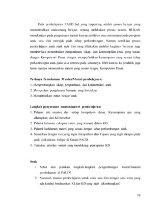 19
Pada pembelajaran PAUD hal yang terpenting adalah proses belajar yang
menumbuhkan anaksenang belajar, senang melakukan proses saintis, BUKAN
menekankan pada penguasaan materi karena penilaian atau assessment pada program
anak usia dini merujuk pada tahap perkembangan. Namun demikian proses
pembelajaran pada anak usia dini yang dilakukan melalui kegiatan bermain juga
memberikan penambahan pengetahuan, sikap, dan keterampilan anak yang sesuai
dengan Kompetensi Dasar dengan memperhatikan kemampuan yang sesuai tahap
perkembangan anak pada usia tertentu pada umumnya. Oleh karena itu pendidik juga
harus mampu menurunkan materi yang sesuai dengan Kompetensi Dasar.
Perlunya Pemahaman Muatan/Materi pembelajaran:
1. Mengembangkan sikap, pengetahuan, dan keterampilan anak
2. Memperluas pengalaman bermain yang bermakna
3. Menumbuhkan minat belajar anak
Langkah penyusunan muatan/materi pembelajaran:
1. Pahami inti muatan dari setiap kompetensi dasar. Kemampuan apa yang
diharapkan dari KD tersebut.
2. Pahami keluasan cakupan materi yang termuat dalam KD
3. Pahami kedalaman materi yang sesuai dengan tahap perkembangan anak.
4. Sesuaikan dengan visi yang ingin diwujudkan dan Tujuan yang ingin dicapai pada
anak didikselama belajar di Satuan PAUD.
5. Tentukan prioritas materi yang mendukung pencapaian KD
Soal:
1. Sebut dan jelaskan langkah-langkah pengembangan materi/muatan
pembelajaran di PAUD?
2. Susunlah muatan pembelajaran untuk anak usia dini dengan satu tema yang
ada ketahui berdasarkan KI dan KD yang ingin dikembangkan!
 