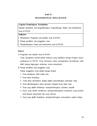 20
BAB VI
PENGEMBANGAN TEMA DI PAUD
Capaian Pembelajaran Perkuliahan
Mampu memahami dan mengembangkan Pengembangan Bahan Ajar berdasarkan
tema di PAUD
Indikator
1. Menjelaskan Pengertian dan manfaat tema di PAUD
2. Prinsip pemilihan dan penggalian tema
3. Mengembangkan bahan ajar berdasarkan tema di PAUD
Materi
A. Pengertian dan manfaat tema di PAUD
Tema merupakan sebuah pokok bahasan yang dijadikan sebagai bingkai materi
pembejaran di PAUD. Tema bertujuan untuk meningkatkan pemahaman anak
didik tentang lingkungan sekitarnya secara menyeluruh.
B. Prinsip pemilihan dan penggalian tema
Prinsip penggalian tema adalah sebagai berikut:
1. Tema hendaknya tidak terlalu luas,
2. Tema harus bermakna,
3. Tema harus disesuaikan dengan tingkat perkembangan psikologis anak.
4. Tema dikembangakan harus mewadai sebagain besar minat anak
5. Tema yang dipilih hendaknya mempertimbangkan peristiwa autentik
6. Tema yang dipilih hendaknya mempertimbangakan kurikulum yang berlaku
serta harapan masyarakat luas (asas relevan)
7. Tema yang dipilih hendaknya mempertimbangkan ketersediaan sumber belajar.
 