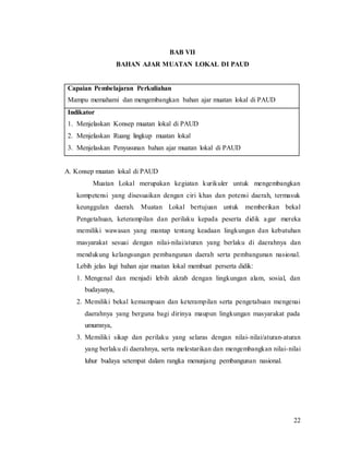 22
BAB VII
BAHAN AJAR MUATAN LOKAL DI PAUD
Capaian Pembelajaran Perkuliahan
Mampu memahami dan mengembangkan bahan ajar muatan lokal di PAUD
Indikator
1. Menjelaskan Konsep muatan lokal di PAUD
2. Menjelaskan Ruang lingkup muatan lokal
3. Menjelaskan Penyusunan bahan ajar muatan lokal di PAUD
A. Konsep muatan lokal di PAUD
Muatan Lokal merupakan kegiatan kurikuler untuk mengembangkan
kompetensi yang disesuaikan dengan ciri khas dan potensi daerah, termasuk
keunggulan daerah. Muatan Lokal bertujuan untuk memberikan bekal
Pengetahuan, keterampilan dan perilaku kepada peserta didik agar mereka
memiliki wawasan yang mantap tentang keadaan lingkungan dan kebutuhan
masyarakat sesuai dengan nilai-nilai/aturan yang berlaku di daerahnya dan
mendukung kelangsungan pembangunan daerah serta pembangunan nasional.
Lebih jelas lagi bahan ajar muatan lokal membuat perserta didik:
1. Mengenal dan menjadi lebih akrab dengan lingkungan alam, sosial, dan
budayanya,
2. Memiliki bekal kemampuan dan keterampilan serta pengetahuan mengenai
daerahnya yang berguna bagi dirinya maupun lingkungan masyarakat pada
umumnya,
3. Memiliki sikap dan perilaku yang selaras dengan nilai-nilai/aturan-aturan
yang berlaku di daerahnya, serta melestarikan dan mengembangkan nilai-nilai
luhur budaya setempat dalam rangka menunjang pembangunan nasional.
 