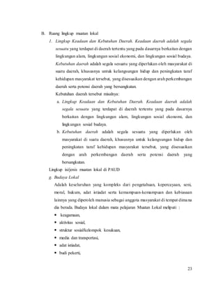 23
B. Ruang lingkup muatan lokal
1. Lingkup Keadaan dan Kebutuhan Daerah. Keadaan daerah adalah segala
sesuatu yang terdapat di daerah tertentu yang pada dasarnya berkaitan dengan
lingkungan alam, lingkungan sosial ekonomi, dan lingkungan sosial budaya.
Kebutuhan daerah adalah segala sesuatu yang diperlukan oleh masyarakat di
suatu daerah, khususnya untuk kelangsungan hidup dan peningkatan taraf
kehidupan masyarakat tersebut, yang disesuaikan dengan arah perkembangan
daerah serta potensi daerah yang bersangkutan.
Kebutuhan daerah tersebut misalnya:
a. Lingkup Keadaan dan Kebutuhan Daerah. Keadaan daerah adalah
segala sesuatu yang terdapat di daerah tertentu yang pada dasarnya
berkaitan dengan lingkungan alam, lingkungan sosial ekonomi, dan
lingkungan sosial budaya.
b. Kebutuhan daerah adalah segala sesuatu yang diperlukan oleh
masyarakat di suatu daerah, khususnya untuk kelangsungan hidup dan
peningkatan taraf kehidupan masyarakat tersebut, yang disesuaikan
dengan arah perkembangan daerah serta potensi daerah yang
bersangkutan.
Lingkup isi/jenis muatan lokal di PAUD
g. Budaya Lokal
Adalah keseluruhan yang kompleks dari pengetahuan, kepercayaan, seni,
moral, hukum, adat istiadat serta kemampuan-kemampuan dan kebiasaan
lainnya yang diperoleh manusia sebagai anggota masyarakat di tempat dimana
dia berada. Budaya lokal dalam mata pelajaran Muatan Lokal meliputi :
 keagamaan,
 aktivitas sosial,
 struktur sosial/kelompok kesukuan,
 media dan transportasi,
 adat istiadat,
 budi pekerti,
 