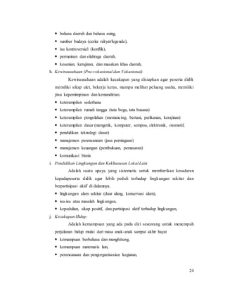 24
 bahasa daerah dan bahasa asing,
 sumber budaya (cerita rakyat/legenda),
 isu kontroversial (konflik),
 permainan dan olahraga daerah,
 kesenian, kerajinan, dan masakan khas daerah,
h. Kewirausahaan (Pra-vokasional dan Vokasional)
Kewirausahaan adalah kecakapan yang disiapkan agar peserta didik
memiliki sikap ulet, bekerja keras, mampu melihat peluang usaha, memiliki
jiwa kepemimpinan dan kemandirian.
 keterampilan sederhana
 keterampilan rumah tangga (tata boga, tata busana)
 keterampilan pengolahan (memancing, bertani, perikanan, kerajinan)
 keterampilan dasar (mengetik, komputer, sempoa, elektronik, otomotif,
 pendidikan teknologi dasar)
 manajemen perencanaan (jasa perniagaan)
 manajemen keuangan (pembukuan, pemasaran)
 komunikasi bisnis
i. Pendidikan Lingkungan dan Kekhususan Lokal Lain
Adalah suatu upaya yang sistematis untuk memberikan kesadaran
kepadapeserta didik agar lebih peduli terhadap lingkungan sekitar dan
berpartisipasi aktif di dalamnya.
 lingkungan alam sekitar (daur ulang, konservasi alam),
 isu-isu atau masalah lingkungan,
 kepedulian, sikap positif, dan partisipasi aktif terhadap lingkungan,
j. Kecakapan Hidup
Adalah kemampuan yang ada pada diri seseorang untuk menempuh
perjalanan hidup mulai dari masa anak-anak sampai akhir hayat
 kemampuan berbahasa dan menghitung,
 kemampuan matematis lain,
 perencanaan dan pengorganisasian kegiatan,
 