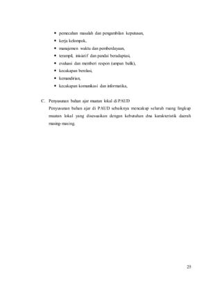 25
 pemecahan masalah dan pengambilan keputusan,
 kerja kelompok,
 manajemen waktu dan pemberdayaan,
 terampil, inisiatif dan pandai beradaptasi,
 evaluasi dan memberi respon (umpan balik),
 kecakapan berelasi,
 kemandirian,
 kecakapan komunikasi dan informatika,
C. Penyusunan bahan ajar muatan lokal di PAUD
Penyusunan bahan ajar di PAUD sebaiknya mencakup seluruh ruang lingkup
muatan lokal yang disesuaikan dengan kebutuhan dna karakteristik daerah
masing-masing.
 