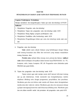 26
BAB VIII
PENGEMBANGAN BAHAN AJAR SAINS DAN TEKNOLOGI DI PAUD
Capaian Pembelajaran Perkuliahan
Mampu memahami dan mengembangkan bahan ajar sains dan teknologi di PAUD
Indikator
1. Menjelaskan Pengertian sains dan teknologi
2. Menjelaskan Tujuan dan pengenalan sains dan teknologi untuk AUD
3. Menjelaskan Ruang lingkup program pembelajaran sains
4. Menjelaskan Pendidikan etika berteknologi untuk AUD
5. Menjelaskan Pengembangan bahan ajar sains dan teknologi untuk anak usia
dini
A. Pengertian sains dan teknologi
Sains adalah suatu subyek bahasan yang berhubungan dengan bidang
studi tentang kenyataan atau fakta dan teori-teori yang mampu menjelaskan
tentang fenomena alam.
Produk sains meliputi fakta, konsep, teori, prinsip dan hukum. Aplikasi
sains dalam kehidupan diwujudkan dalam bentuk karyaTEKNOLOGI. Ex: TV,
komputer, radio, lampu, komputer, HP, dll. Pengenalan sains ditekankan pada
PROSES dari pada HASIL.
B. Tujuan dan pengenalan sains dan teknologi untuk AUD
Tujuan umum agar anak mampu secara aktif mencari informasi tentang
apa yg ada disekitarnya. Untuk memenuhi rasa keingintahuannya melalui
eksplorasi dibidang sains dengan pengamatan, penyelidikan, dan percobaan.
Membantu guru dan ortu bahwa anak mereka adl ilmuan alami (keingintahuan
mereka akan dari waktu ke waktu). Membantu guru dan ortu menyusun strategi
yg dapat merangsang kreativitas anak khususnya dibidang sains. Membantu guru
dan ortu dalam memilih media/ alat permainan utk pengenalan sains pada AUD.
 