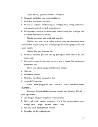 27
Tujuan khusus, agar anak memiliki kemampuan:
1. Mengamati perubahan yang terjadi disekitarnya
2. Melakukan percobaan2 sederhana
3. Melakukan kegiatan membandingkan, memperkiraan, mengklasifikasikan
serta mengkomunikasikan hasil pengamatannya.
4. Meningkatkan krativitas dan keinovasian dalam bidang sains sehingga anak
akan dapat menyelesaikan masalah.
Manfaat permainan sains untuk anak usia dini:
Manfaat bagi anak: menciptakan suasana yang menyenangkan, dapat
menimbulkan imajinasi yang pada akhirnya dapat menambah pengetahuan anak
secara alamiah.
Manfaat bagi guru dan orang tua:
1. Membuka wawasan guru dan ortu ttg pentingnya peran mereka thd cara
belajar anak.
2. Menyadarkan guru dan ortu atas perannya sbg motivator dlm membangun
pengetahuan anak.
Proses sains dikenal dengan metode ilmiah, meliputi
a. Observasi
b. Menemukan masalah
c. Melakukan percobaan, menganalisa data
d. mengambil kesimpulan
Untuk AUD pengenalan sains dilakukan secara sederhana sambil
BERMAIN.
Penemuan ilmiah dilakukan bersama-sama dg guru dan ortu. Hal-hal yg
perlu diperhatikan:
1. Ortu dan guru tdk perlu mengetahui semua jawaban.
2. Bantu anak untuk menjadi pengamat yg baik dan menggunakann panca
indranya (lihat..., dengar..., rasakan.., sentuh.., cium)
3. Ajak anak untuk bereksperimen bersama
4. Dengarkan ide dan pendapat anak.
 