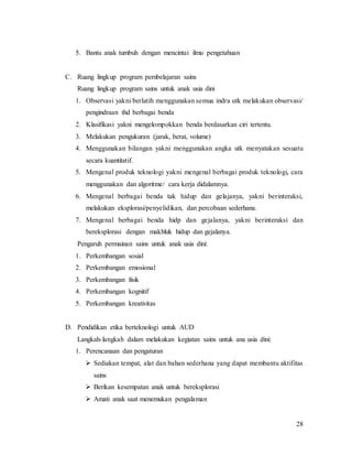 28
5. Bantu anak tumbuh dengan mencintai ilmu pengetahuan
C. Ruang lingkup program pembelajaran sains
Ruang lingkup program sains untuk anak usia dini
1. Observasi yakni berlatih menggunakan semua indra utk melakukan observasi/
pengindraan thd berbagai benda
2. Klasifikasi yakni mengelompokkan benda berdasarkan ciri tertentu.
3. Melakukan pengukuran (jarak, berat, volume)
4. Menggunakan bilangan yakni menggunakan angka utk menyatakan sesuatu
secara kuantitatif.
5. Mengenal produk teknologi yakni mengenal berbagai produk teknologi, cara
menggunakan dan algoritme/ cara kerja didalamnya.
6. Mengenal berbagai benda tak hidup dan gelajanya, yakni berinteraksi,
melakukan eksplorasi/penyelidikan, dan percobaan sederhana.
7. Mengenal berbagai benda hidp dan gejalanya, yakni berinteraksi dan
bereksplorasi dengan makhluk hidup dan gejalanya.
Pengaruh permainan sains untuk anak usia dini:
1. Perkembangan sosial
2. Perkembangan emosional
3. Perkembangan fisik
4. Perkembangan kognitif
5. Perkembangan kreativitas
D. Pendidikan etika berteknologi untuk AUD
Langkah-langkah dalam melakukan kegiatan sains untuk ana usia dini:
1. Perencanaan dan pengaturan
 Sediakan tempat, alat dan bahan sederhana yang dapat membantu aktifitas
sains
 Berikan kesempatan anak untuk bereksplorasi
 Amati anak saat menemukan pengalaman
 