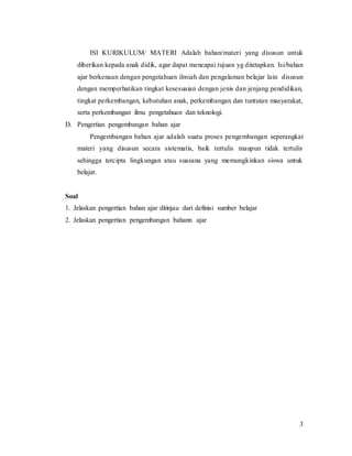 3
ISI KURIKULUM/ MATERI Adalah bahan/materi yang disusun untuk
diberikan kepada anak didik, agar dapat mencapai tujuan yg ditetapkan. Isi/bahan
ajar berkenaan dengan pengetahuan ilmiah dan pengalaman belajar lain disusun
dengan memperhatikan tingkat kesesuaian dengan jenis dan jenjang pendidikan,
tingkat perkembangan, kebutuhan anak, perkembangan dan tuntutan masyarakat,
serta perkembangan ilmu pengetahuan dan teknologi.
D. Pengertian pengembangan bahan ajar
Pengembangan bahan ajar adalah suatu proses pengembangan seperangkat
materi yang disusun secara sistematis, baik tertulis maupun tidak tertulis
sehingga tercipta lingkungan atau suasana yang memungkinkan siswa untuk
belajar.
Soal
1. Jelaskan pengertian bahan ajar ditinjau dari definisi sumber belajar
2. Jelaskan pengertian pengembangan bahann ajar
 