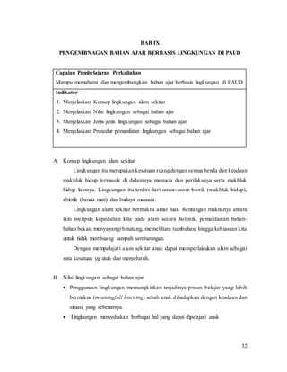 32
BAB IX
PENGEMBNAGAN BAHAN AJAR BERBASIS LINGKUNGAN DI PAUD
Capaian Pembelajaran Perkuliahan
Mampu memahami dan mengembangkan bahan ajar berbasis lingkungan di PAUD
Indikator
1. Menjelaskan Konsep lingkungan alam sekitar
2. Menjelaskan Nilai lingkungan sebagai bahan ajar
3. Menjelaskan Jenis-jenis lingkungan sebagai bahan ajar
4. Menjelaskan Prosedur pemanfatan lingkungan sebagai bahan ajar
A. Konsep lingkungan alam sekitar
Lingkungan itu merupakan kesatuan ruang dengan semua benda dan keadaan
makhluk hidup termasuk di dalamnya manusia dan perilakunya serta makhluk
hidup lainnya. Lingkungan itu terdiri dari unsur-unsur biotik (makhluk hidup),
abiotik (benda mati) dan budaya manusia.
Lingkungan alam sekitar bermakna amat luas. Rentangan maknanya antara
lain meliputi kepedulian kita pada alam secara holistik, pemanfaatan bahan-
bahan bekas, menyayangi binatang, memelihara tumbuhan, hingga kebiasaan kita
untuk tidak membuang sampah sembarangan.
Dengan mempelajari alam sekitar anak dapat memperlakukan alam sebagai
satu kesatuan yg utuh dan menyeluruh.
B. Nilai lingkungan sebagai bahan ajar
 Penggunaan lingkungan memungkinkan terjadinya proses belajar yang lebih
bermakna (meaningfull learning) sebab anak dihadapkan dengan keadaan dan
situasi yang sebenarnya.
 Lingkungan menyediakan berbagai hal yang dapat dipelajari anak
 
