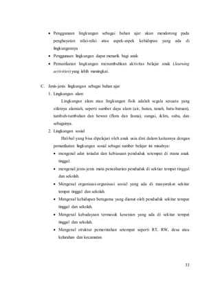 33
 Penggunaan lingkungan sebagai bahan ajar akan mendorong pada
penghayatan nilai-nilai atau aspek-aspek kehidupan yang ada di
lingkungannya
 Penggunaan lingkungan dapat menarik bagi anak
 Pemanfaatan lingkungan menumbuhkan aktivitas belajar anak (learning
activities) yang lebih meningkat.
C. Jenis-jenis lingkungan sebagai bahan ajar
1. Lingkungan alam
Lingkungan alam atau lingkungan fisik adalah segala sesuatu yang
sifatnya alamiah, seperti sumber daya alam (air, hutan, tanah, batu-batuan),
tumbuh-tumbuhan dan hewan (flora dan fauna), sungai, iklim, suhu, dan
sebagainya.
2. Lingkungan sosial
Hal-hal yang bisa dipelajari oleh anak usia dini dalam kaitannya dengan
pemanfaatan lingkungan sosial sebagai sumber belajar ini misalnya:
 mengenal adat istiadat dan kebiasaan penduduk setempat di mana anak
tinggal.
 mengenal jenis-jenis mata pencaharian penduduk di sektiar tempat tinggal
dan sekolah.
 Mengenal organisasi-organisasi sosial yang ada di masyarakat sekitar
tempat tinggal dan sekolah.
 Mengenal kehidupan beragama yang dianut oleh penduduk sekitar tempat
tinggal dan sekolah.
 Mengenal kebudayaan termasuk kesenian yang ada di sekitar tempat
tinggal dan sekolah.
 Mengenal struktur pemerntahan setempat seperti RT, RW, desa atau
kelurahan dan kecamatan.
 