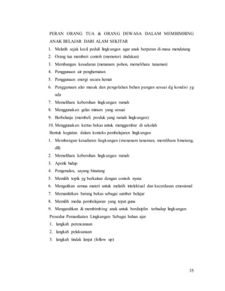 35
PERAN ORANG TUA & ORANG DEWASA DALAM MEMBIMBING
ANAK BELAJAR DARI ALAM SEKITAR
1. Melatih sejak kecil peduli lingkungan agar anak berperan di masa mendatang
2. Orang tua memberi contoh (memotori tindakan)
3. Membangun kesadaran (menanam pohon, memelihara tanaman)
4. Penggunaan air penghematan
5. Penggunaan energi secara hemat
6. Penggunaan alat masak dan pengolahan bahan pangan sesuai dg kondisi yg
ada
7. Memelihara kebersihan lingkungan rumah
8. Menggunakan gelas minum yang sesuai
9. Berbelanja (membeli produk yang ramah lingkungan)
10. Menggunakan kertas bekas untuk menggambar di sekolah
Bentuk kegiatan dalam konteks pembelajaran lingkungan
1. Membangun kesadaran lingkungan (menanam tanaman, memlihara binatang,
dll)
2. Memelihara kebersihan lingkungan rumah
3. Apotik hidup
4. Pengenalan, sayang binatang
5. Memilih topik yg berkaitan dengan contoh nyata
6. Mengaitkan semua materi untuk melatih intelektual dan kecerdasan emosional
7. Memanfatkan barang bekas sebagai sumber belajar
8. Memilih media pembelajaran yang tepat guna
9. Mengarahkan & membimbing anak untuk berdisiplin terhadap lingkungan
Prosedur Pemanfaatan Lingkungan Sebagai bahan ajar
1. langkah perencanaan
2. langkah pelaksanaan
3. langkah tindak lanjut (follow up)
 