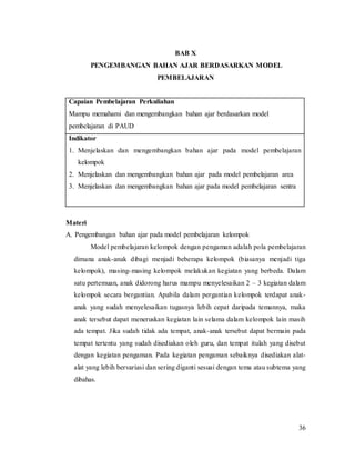 36
BAB X
PENGEMBANGAN BAHAN AJAR BERDASARKAN MODEL
PEMBELAJARAN
Capaian Pembelajaran Perkuliahan
Mampu memahami dan mengembangkan bahan ajar berdasarkan model
pembelajaran di PAUD
Indikator
1. Menjelaskan dan mengembangkan bahan ajar pada model pembelajaran
kelompok
2. Menjelaskan dan mengembangkan bahan ajar pada model pembelajaran area
3. Menjelaskan dan mengembangkan bahan ajar pada model pembelajaran sentra
Materi
A. Pengembangan bahan ajar pada model pembelajaran kelompok
Model pembelajaran kelompok dengan pengaman adalah pola pembelajaran
dimana anak-anak dibagi menjadi beberapa kelompok (biasanya menjadi tiga
kelompok), masing-masing kelompok melakukan kegiatan yang berbeda. Dalam
satu pertemuan, anak didorong harus mampu menyelesaikan 2 – 3 kegiatan dalam
kelompok secara bergantian. Apabila dalam pergantian kelompok terdapat anak-
anak yang sudah menyelesaikan tugasnya lebih cepat daripada temannya, maka
anak tersebut dapat meneruskan kegiatan lain selama dalam kelompok lain masih
ada tempat. Jika sudah tidak ada tempat, anak-anak tersebut dapat bermain pada
tempat tertentu yang sudah disediakan oleh guru, dan tempat itulah yang disebut
dengan kegiatan pengaman. Pada kegiatan pengaman sebaiknya disediakan alat-
alat yang lebih bervariasi dan sering diganti sesuai dengan tema atau subtema yang
dibahas.
 