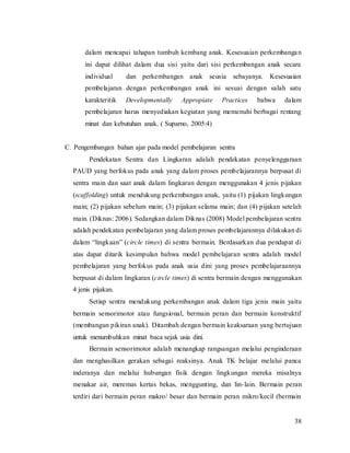 38
dalam mencapai tahapan tumbuh kembang anak. Kesesuaian perkembangan
ini dapat dilihat dalam dua sisi yaitu dari sisi perkembangan anak secara
individual dan perkembangan anak seusia sebayanya. Kesesuaian
pembelajaran dengan perkembangan anak ini sesuai dengan salah satu
karakteritik Developmentally Appropiate Practices bahwa dalam
pembelajaran harus menyediakan kegiatan yang memenuhi berbagai rentang
minat dan kebutuhan anak. ( Suparno, 2005:4)
C. Pengembangan bahan ajar pada model pembelajaran sentra
Pendekatan Sentra dan Lingkaran adalah pendekatan penyelenggaraan
PAUD yang berfokus pada anak yang dalam proses pembelajarannya berpusat di
sentra main dan saat anak dalam lingkaran dengan menggunakan 4 jenis pijakan
(scaffolding) untuk mendukung perkembangan anak, yaitu (1) pijakan lingkungan
main; (2) pijakan sebelum main; (3) pijakan selama main; dan (4) pijakan setelah
main. (Diknas: 2006). Sedangkan dalam Diknas (2008) Model pembelajaran sentra
adalah pendekatan pembelajaran yang dalam proses pembelajarannya dilakukan di
dalam “lingkaan” (circle times) di sentra bermain. Berdasarkan dua pendapat di
atas dapat ditarik kesimpulan bahwa model pembelajaran sentra adalah model
pembelajaran yang berfokus pada anak usia dini yang proses pembelajaraannya
berpusat di dalam lingkaran (circle times) di sentra bermain dengan menggunakan
4 jenis pijakan.
Setiap sentra mendukung perkembangan anak dalam tiga jenis main yaitu
bermain sensorimotor atau fungsional, bermain peran dan bermain konstruktif
(membangun pikiran anak). Ditambah dengan bermain keaksaraan yang bertujuan
untuk menumbuhkan minat baca sejak usia dini.
Bermain sensorimotor adalah menangkap rangsangan melalui penginderaan
dan menghasilkan gerakan sebagai reaksinya. Anak TK belajar melalui panca
inderanya dan melalui hubungan fisik dengan lingkungan mereka misalnya
menakar air, meremas kertas bekas, menggunting, dan lin-lain. Bermain peran
terdiri dari bermain peran makro/ besar dan bermain peran mikro/kecil (bermain
 