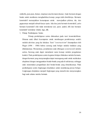 39
simbolik, pura-pura, fantasi, imajinasi atau bermain drama). Anak bermain dengan
benda untuk membantu menghadirkan konsep yangn telah dimilikinya. Bermain
konstruktif menunjukkan kemampuan untuk mewujudkan pikiran, ide, dan
gagasannya menjadi sebuah karya nyata. Ada dua jenis bermain konstruktif, yaitu
bermain konstruktif sifat tidak terstrukstur (air, pasir, spidol, dll) dan bermain
konstruktif terstruktur (balok, lego, dll).
1. Prinsip Pembelajaran Sentra
Prinsip pembelajaran sentra didasarkan pada teori konstruktifisme.
Dimana anak diberi kesempatan untuk membangun pemikirannya sendiri
melalui aktivitas yang dia lakukan. Teori ”constructivism” disampaikan oleh
Piaget (1896 – 1980) bahwa seorang anak belajar melalui tindakan yang
dilakukannya. Menurutnya, pemahaman anak dibangun (constructed) melalui
action, Seorang anak dapat memahami suatu konsep melalui pengalaman
konkrit. Pada pembelajaran sentra kegiatan belajar dilakukan melalui bermain,
dengan bermain yang menyenangkan dapat merangsang anak untuk melakukan
eksplorasi dengan menggunakan benda-benda yang ada di sekitarnya, sehingga
anak menemukan pengetahuan dari benda-benda yang dimainkannya. Pada
pembelajaran sentra lingkungan disediakan untuk mendukung proses belajar.
Lingkungan diciptakan menjadi lingkungan yang menarik dan menyenangkan
bagi anak selama mereka bermain.
 