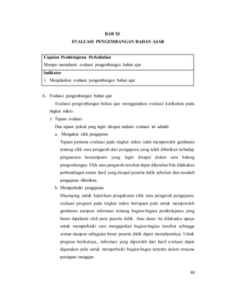 40
BAB XI
EVALUASI PENGEMBANGAN BAHAN AJAR
Capaian Pembelajaran Perkuliahan
Mampu memahami evaluasi pengembangan bahan ajar
Indikator
1. Menjelaskan evaluasi pengembangan bahan ajar
A. Evaluasi pengembangan bahan ajar
Evaluasi pengembangan bahan ajar menggunakan evaluasi kurikulum pada
tingkat mikro.
1. Tujuan evaluasi
Dua tujuan pokok yang ingin dicapai melalui evaluasi ini adalah:
a. Mengukur efek pengajaran
Tujuan pertama evaluasi pada tingkat mikro ialah memperoleh gambaran
tentang efek atau pengaruh dari pengajaran yang telah diberikan terhadap
penguasaan kemampuan yang ingin dicapai dalam satu bidang
pengembangan. Efek atau pengaruh tersebut dapat diketahui bila dilakukan
perbandingan antara hasil yang dicapai peserta didik sebelum dan sesudah
pengajaran diberikan.
b. Memperbaiki pengajaran
Disamping untuk keperluan pengukuran efek atau pengaruh pengajaran,
evaluasi program pada tingkat mikro bertujuan pula untuk memperoleh
gambaran ataupun informasi tentang bagian-bagian pembelajaran yang
beum dipahami oleh para peserta didik. Atas dasar itu dilakuakn upaya
untuk memperbaiki cara mengajarkan bagian-bagian tersebut sehingga
semua ataupun sebagaian besar peserta didik dapat memahaminya. Untuk
program berikutnya,, informasi yang diperoleh dari hasil evaluasi dapat
digunakan pula untuk memperbaiki bagian-bagan tertentu dalam rencana
persiapan mengajar.
 