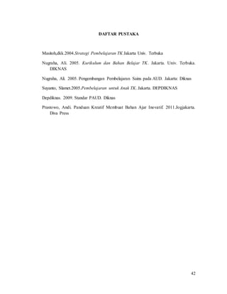 42
DAFTAR PUSTAKA
Masitoh,dkk.2004.Strategi Pembelajaran TK Jakarta Univ. Terbuka
Nugraha, Ali. 2005. Kurikulum dan Bahan Belajar TK. Jakarta. Univ. Terbuka.
DIKNAS
Nugraha, Ali. 2005. Pengembangan Pembelajaran Sains pada AUD. Jakarta: Diknas
Suyanto, Slamet.2005.Pembelajaran untuk Anak TK. Jakarta. DEPDIKNAS
Depdiknas. 2009. Standar PAUD. Diknas
Prastowo, Andi. Panduan Kreatif Membuat Bahan Ajar Inovatif. 2011.Jogjakarta.
Diva Press
 