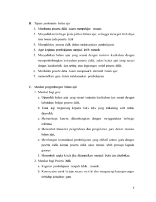 5
B. Tujuan pembuatan bahan ajar
1. Membantu peserta didik dalam mempelajari sesuatu
2. Menyediakan berbagai jenis pilihan bahan ajar, sehingga mencgah timbulnya
rasa bosan pada peserta didik
3. Memudahkan peserta didik dalam melaksanakan pembelajaran
4. Agar kegiatan pembelajaran menjadi lebih menarik
5. Menyediakan bahan ajar yang sesuai dengan tuntutan kurikulum dengan
mempertimbangkan kebutuhan peserta didik, yakni bahan ajar yang sesuai
dengan karakteristik dan setting atau lingkungan sosial peserta didik.
6. Membantu peserta didik dalam memperoleh alternatif bahan ajar.
7. memudahkan guru dalam melaksanakan pembelajaran.
C. Manfaat pengembangan bahan ajar
1. Manfaat bagi guru
a. Diperoleh bahan ajar yang sesuai tuntutan kurikulum dan sesuai dengan
kebutuhan belajar peserta didik.
b. Tidak lagi tergantung kepada buku teks yang terkadang sulit untuk
diperoleh,
c. Memperkaya karena dikembangkan dengan menggunakan berbagai
referensi,
d. Menambah khasanah pengetahuan dan pengalaman guru dalam menulis
bahan ajar,
e. Membangun komunikasi pembelajaran yang efektif antara guru dengan
peserta didik karena peserta didik akan merasa lebih percaya kepada
gurunya.
f. Menambah angka kredit jika dikumpulkan menjadi buku dan diterbitkan.
2. Manfaat bagi Peserta Didik
a. Kegiatan pembelajaran menjadi lebih menarik.
b. Kesempatan untuk belajar secara mandiri dan mengurangi ketergantungan
terhadap kehadiran guru.
 