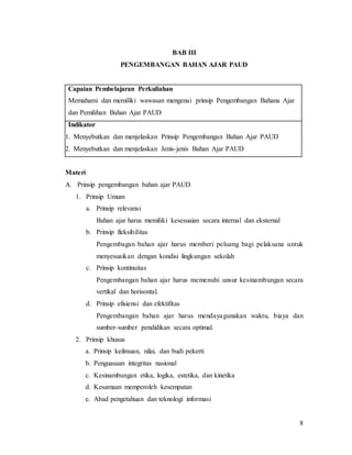 8
BAB III
PENGEMBANGAN BAHAN AJAR PAUD
Capaian Pembelajaran Perkuliahan
Memahami dan memiliki wawasan mengenai prinsip Pengembangan Bahana Ajar
dan Pemilihan Bahan Ajar PAUD
Indikator
1. Menyebutkan dan menjelaskan Prinsip Pengembangan Bahan Ajar PAUD
2. Menyebutkan dan menjelaskan Jenis-jenis Bahan Ajar PAUD
Materi
A. Prinsip pengembangan bahan ajar PAUD
1. Prinsip Umum
a. Prinsip relevansi
Bahan ajar harus memiliki kesesuaian secara internal dan eksternal
b. Prinsip fleksibilitas
Pengembagan bahan ajar harus memberi peluang bagi pelaksana untuk
menyesuaikan dengan kondisi lingkungan sekolah
c. Prinsip kontinuitas
Pengembangan bahan ajar harus memenuhi unsur kesinambungan secara
vertikal dan horisontal.
d. Prinsip efisiensi dan efektifitas
Pengembangan bahan ajar harus mendayagunakan waktu, biaya dan
sumber-sumber pendidikan secara optimal.
2. Prinsip khusus
a. Prinsip keilmuan, nilai, dan budi pekerti
b. Penguasaan integritas nasional
c. Kesinambungan etika, logika, estetika, dan kinetika
d. Kesamaan memperoleh kesempatan
e. Abad pengetahuan dan teknologi informasi
 