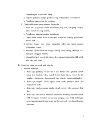 9
f. Pengembangan keterampilan hidup
g. Berpusat pada anak dengan penilaian yang berkelanjutan komprehensif
h. Pendekatan menyeluruh dan kemitraan
3. Prinsip pelaksanaan pengembangan bahan ajar
a. Mulai dari yang mudah untuk memahami yang sulit, dari yang kongkret
untuk memahami yang abstrak,
b. Pengulangan akan memperkuat pemahaman
c. Umpan balik positif akan memberikan penguatan terhadap pemahaman
peserta didik
d. Motivasi belajar yang tinggi merupakan salah satu faktor penentu
keberhasilan belajar
e. Mencapai tujuan ibarat naik tangga, setahap demi setahap, akhirnya akan
mencapai ketinggian tertentu.
f. Mengetahui hasil yang telah dicapai akan mendorong peserta didik untuk
terus mencapai tujuan
B. Jenis-jenis bahan ajar untuk anak usia dini
1. Menurut bentuknya:
a. Bahan ajar pandang (visual) terdiri atas bahan cetak (printed) seperti
antara lain handout, buku, modul, lembar kerja siswa, brosur, leaflet,
wallchart, foto/gambar, dan non cetak (non printed), seperti model/maket.
b. Bahan ajar dengar (audio) seperti kaset, radio, piringan hitam, dan
compact disk audio.
c. Bahan ajar pandang dengar (audio visual) seperti video compact disk,
film.
d. Bahan ajar multimedia interaktif (interactive teaching material) seperti
CAI (Computer Assisted Instruction), compact disk (CD) multimedia
pembelajaran interaktif, dan bahan ajar berbasis web (web based learning
materials).
 