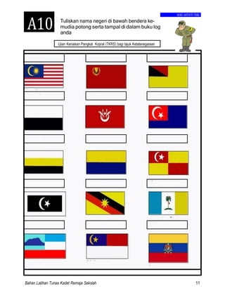 Bahan Latihan Tunas Kadet Remaja Sekolah 11
A10
Ujian Kenaikan Pangkat Kopral (TKRS) bagi tajuk Ketatanegaraan
Tuliskan nama negeri di bawah bendera ke-
BUKU AKTIVITI TKRS
mudia potong serta tampal di dalam buku log
anda
 