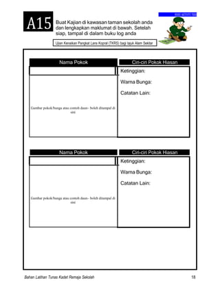 Bahan Latihan Tunas Kadet Remaja Sekolah 18
Ujian Kenaikan Pangkat Lans Kopral (TKRS) bagi tajuk Alam Sekitar
BUKU AKTIVITI TKRS
Buat Kajian di kawasan taman sekolah anda
dan lengkapkan maklumat di bawah. Setelah
siap, tampal di dalam buku log anda
Nama Pokok Ciri-ciri Pokok Hiasan
Ketinggian:
Warna Bunga:
Catatan Lain:
Gambar pokok/bunga atau contoh daun– boleh ditampal di
sini
Nama Pokok Ciri-ciri Pokok Hiasan
Ketinggian:
Warna Bunga:
Catatan Lain:
Gambar pokok/bunga atau contoh daun– boleh ditampal di
sini
A15
 