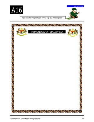 Bahan Latihan Tunas Kadet Remaja Sekolah 19
Ujian Kenaikan Pangkat Kopral (TKRS) bagi tajuk Ketatanegaraan
A16
BUKU AKTIVITI TKRS
RUKUNEGARA MALAYSIA
 