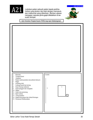 Bahan Latihan Tunas Kadet Remaja Sekolah 26
Ujian Kenaikan Pangkat Kopral (TKRS) bagi tajuk Ketatanegaraan
1. Khemah
2. Tempat Kasut
3. Ampaian
4. Papan tanda pasukan atau platun/seksyen
5. Pagar
6. Gerbang mini
7. Lubang basah dan kering
8. Gejet barang makanan
9. Gejet pinggan dan mangkuk
10. Dapur
11. Gejet alat pemotong
12. Rak Unifom
13. Tiang bendera
14. Papan Kenyataan dan Jadual bertugas
15. Peraturan Perkhemahan
Contoh
3
2
1
BUKU AKTIVITI TKRS
Lukiskan pelan sebuah pelan tapak perkhe-
mahan yang teratur dan baik dengan memasuk-
kan maklumat yang diberikan. Berikan alasan
mengapa sesuatu jenis gejet diletakkan di se-
suatu tempat
A21
 