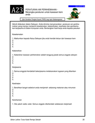 Bahan Latihan Tunas Kadet Remaja Sekolah 28
Ujian Kenaikan Pangkat Kopral (TKRS) bagi tajuk Ketatanegaraan
BUKU AKTIVITI TKRS
PERATURAN AM PERKHEMAHAN–
Merangka peraturan untuk kawasan kem
anda
Aktiviti dilakukan dalam Seksyen. Anda diminta menyenaraikan peraturan am perkhe-
mahan yang mampu menjamin keselamatan, kebersihatan, kesihatan dan pembentu-
kan kerjasama di dalam kumpulan anda. Bentangkan hasil kerja anda kepada pasukan
Keselamatan
1. Maklumkan kepada Ketua Seksyen jika anda hendak keluar dari kawasan kem
2.
3.
4.
5.
Kebersihan
1. Kebersihan kawasan perkhemahan adalah tanggung jawab semua anggota seksyen
2.
3.
4.
5.
Kerjasama
1. Semua anggota hendaklah bekerjasama melaksanakan tugasan yang diberikan
2.
3.
4.
5.
Kesihatan
1. Bersihkan tangan sebelum anda menjamah sebarang makanan atau minuman
2.
3.
4.
5.
Kerohanian
1. Sila patuhi waktu solat. Semua anggota dikehendaki solatsecara berjemaah
A23
 