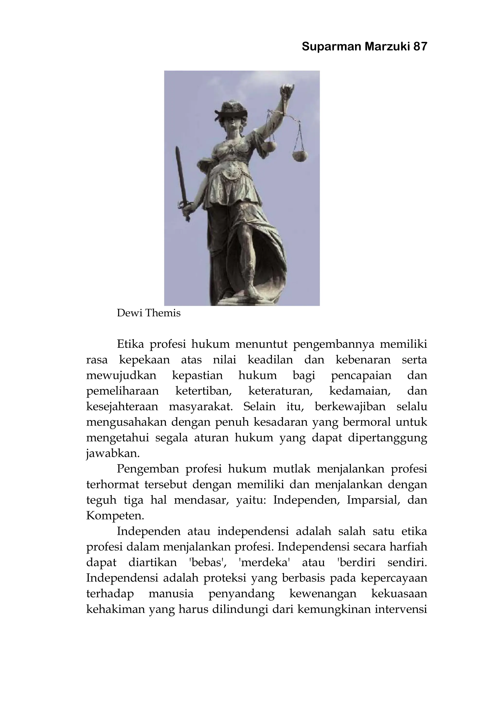 Suparman Marzuki 87
Dewi Themis
Etika profesi hukum menuntut pengembannya memiliki
rasa kepekaan atas nilai keadilan dan kebenaran serta
mewujudkan kepastian hukum bagi pencapaian dan
pemeliharaan ketertiban, keteraturan, kedamaian, dan
kesejahteraan masyarakat. Selain itu, berkewajiban selalu
mengusahakan dengan penuh kesadaran yang bermoral untuk
mengetahui segala aturan hukum yang dapat dipertanggung
jawabkan.
Pengemban profesi hukum mutlak menjalankan profesi
terhormat tersebut dengan memiliki dan menjalankan dengan
teguh tiga hal mendasar, yaitu: Independen, Imparsial, dan
Kompeten.
Independen atau independensi adalah salah satu etika
profesi dalam menjalankan profesi. Independensi secara harfiah
dapat diartikan 'bebas', 'merdeka' atau 'berdiri sendiri.
Independensi adalah proteksi yang berbasis pada kepercayaan
terhadap manusia penyandang kewenangan kekuasaan
kehakiman yang harus dilindungi dari kemungkinan intervensi
 