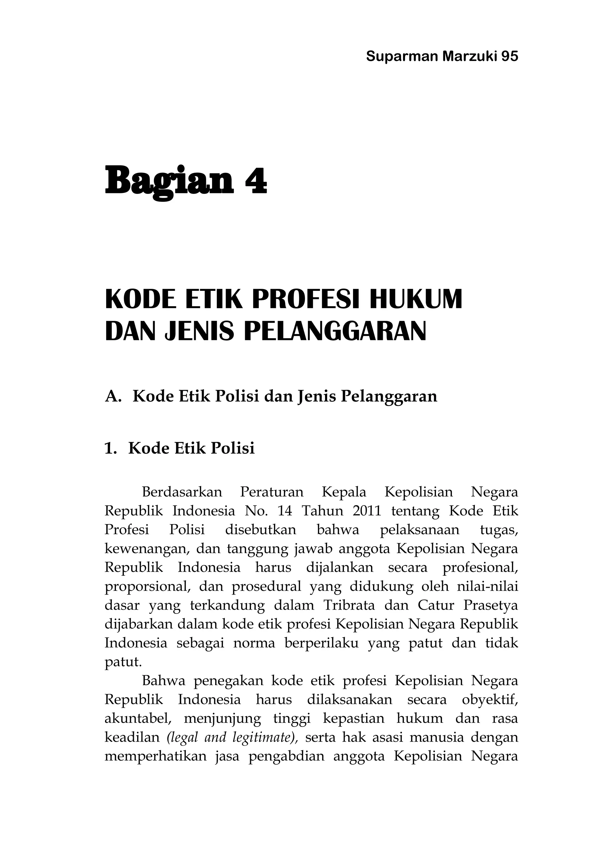 Suparman Marzuki 95
KODE ETIK PROFESI HUKUM
DAN JENIS PELANGGARAN
A. Kode Etik Polisi dan Jenis Pelanggaran
1. Kode Etik Polisi
Berdasarkan Peraturan Kepala Kepolisian Negara
Republik Indonesia No. 14 Tahun 2011 tentang Kode Etik
Profesi Polisi disebutkan bahwa pelaksanaan tugas,
kewenangan, dan tanggung jawab anggota Kepolisian Negara
Republik Indonesia harus dijalankan secara profesional,
proporsional, dan prosedural yang didukung oleh nilai-nilai
dasar yang terkandung dalam Tribrata dan Catur Prasetya
dijabarkan dalam kode etik profesi Kepolisian Negara Republik
Indonesia sebagai norma berperilaku yang patut dan tidak
patut.
Bahwa penegakan kode etik profesi Kepolisian Negara
Republik Indonesia harus dilaksanakan secara obyektif,
akuntabel, menjunjung tinggi kepastian hukum dan rasa
keadilan (legal and legitimate), serta hak asasi manusia dengan
memperhatikan jasa pengabdian anggota Kepolisian Negara
 