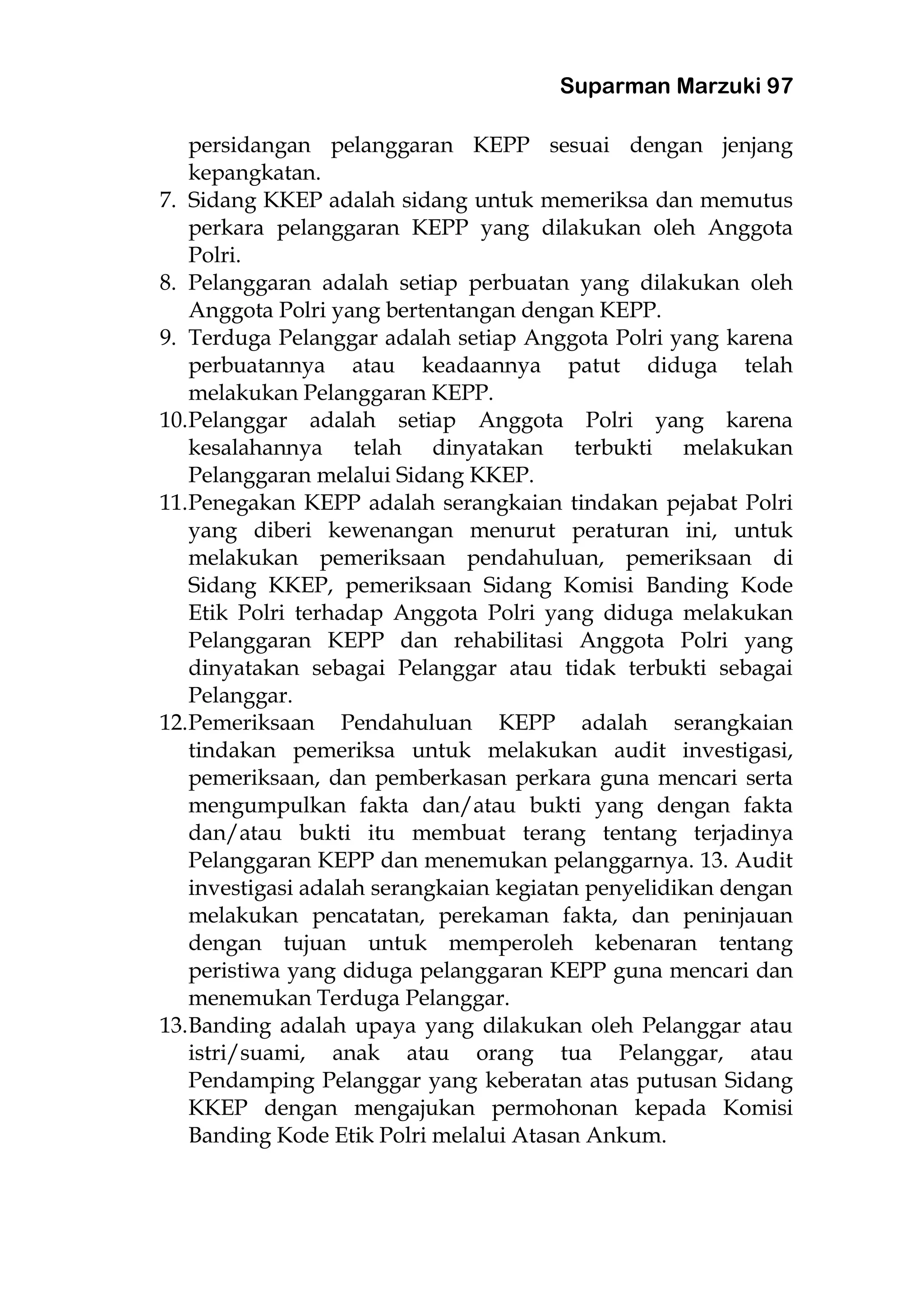 Suparman Marzuki 97
persidangan pelanggaran KEPP sesuai dengan jenjang
kepangkatan.
7. Sidang KKEP adalah sidang untuk memeriksa dan memutus
perkara pelanggaran KEPP yang dilakukan oleh Anggota
Polri.
8. Pelanggaran adalah setiap perbuatan yang dilakukan oleh
Anggota Polri yang bertentangan dengan KEPP.
9. Terduga Pelanggar adalah setiap Anggota Polri yang karena
perbuatannya atau keadaannya patut diduga telah
melakukan Pelanggaran KEPP.
10.Pelanggar adalah setiap Anggota Polri yang karena
kesalahannya telah dinyatakan terbukti melakukan
Pelanggaran melalui Sidang KKEP.
11.Penegakan KEPP adalah serangkaian tindakan pejabat Polri
yang diberi kewenangan menurut peraturan ini, untuk
melakukan pemeriksaan pendahuluan, pemeriksaan di
Sidang KKEP, pemeriksaan Sidang Komisi Banding Kode
Etik Polri terhadap Anggota Polri yang diduga melakukan
Pelanggaran KEPP dan rehabilitasi Anggota Polri yang
dinyatakan sebagai Pelanggar atau tidak terbukti sebagai
Pelanggar.
12.Pemeriksaan Pendahuluan KEPP adalah serangkaian
tindakan pemeriksa untuk melakukan audit investigasi,
pemeriksaan, dan pemberkasan perkara guna mencari serta
mengumpulkan fakta dan/atau bukti yang dengan fakta
dan/atau bukti itu membuat terang tentang terjadinya
Pelanggaran KEPP dan menemukan pelanggarnya. 13. Audit
investigasi adalah serangkaian kegiatan penyelidikan dengan
melakukan pencatatan, perekaman fakta, dan peninjauan
dengan tujuan untuk memperoleh kebenaran tentang
peristiwa yang diduga pelanggaran KEPP guna mencari dan
menemukan Terduga Pelanggar.
13.Banding adalah upaya yang dilakukan oleh Pelanggar atau
istri/suami, anak atau orang tua Pelanggar, atau
Pendamping Pelanggar yang keberatan atas putusan Sidang
KKEP dengan mengajukan permohonan kepada Komisi
Banding Kode Etik Polri melalui Atasan Ankum.
 