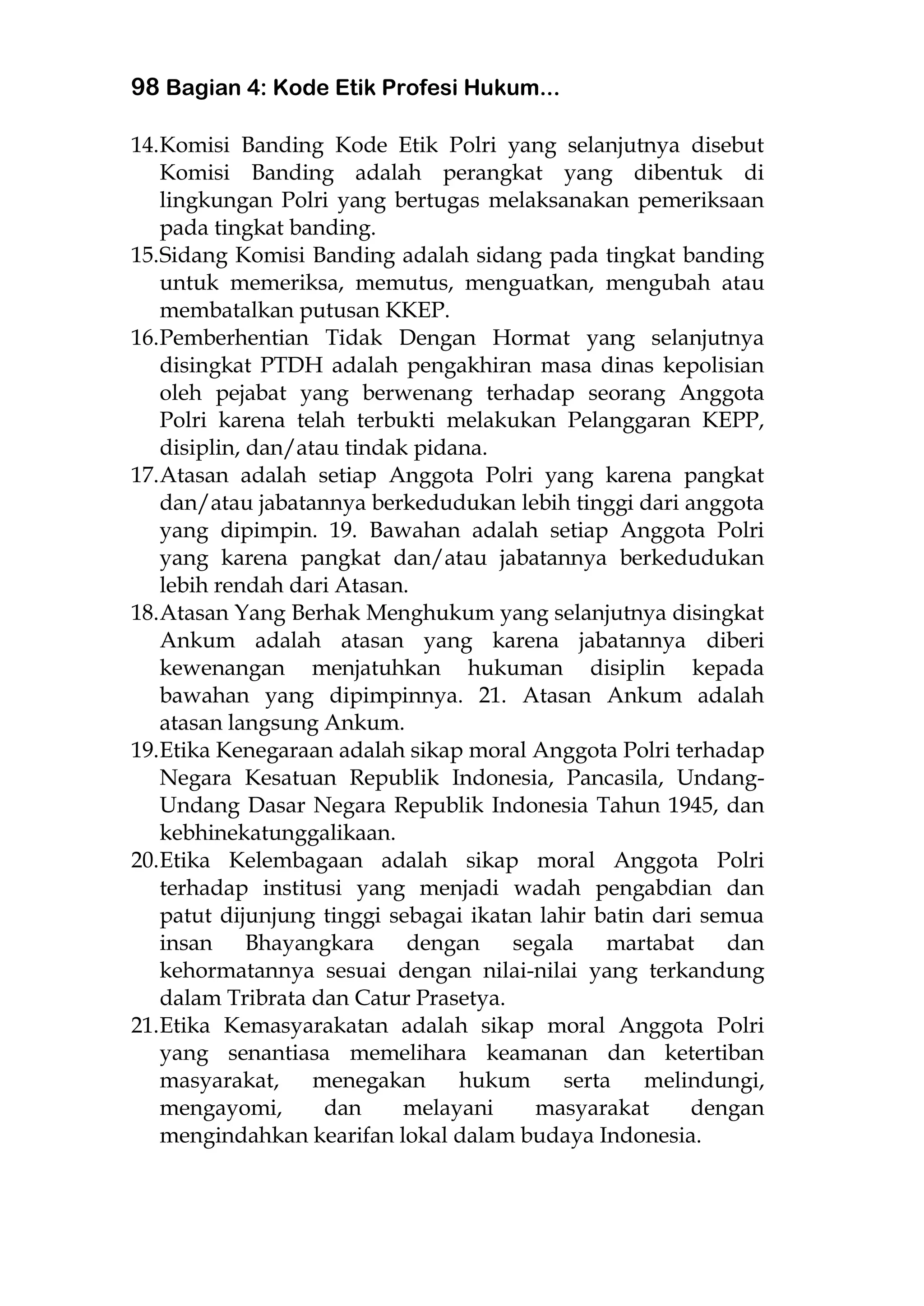 98 Bagian 4: Kode Etik Profesi Hukum...
14.Komisi Banding Kode Etik Polri yang selanjutnya disebut
Komisi Banding adalah perangkat yang dibentuk di
lingkungan Polri yang bertugas melaksanakan pemeriksaan
pada tingkat banding.
15.Sidang Komisi Banding adalah sidang pada tingkat banding
untuk memeriksa, memutus, menguatkan, mengubah atau
membatalkan putusan KKEP.
16.Pemberhentian Tidak Dengan Hormat yang selanjutnya
disingkat PTDH adalah pengakhiran masa dinas kepolisian
oleh pejabat yang berwenang terhadap seorang Anggota
Polri karena telah terbukti melakukan Pelanggaran KEPP,
disiplin, dan/atau tindak pidana.
17.Atasan adalah setiap Anggota Polri yang karena pangkat
dan/atau jabatannya berkedudukan lebih tinggi dari anggota
yang dipimpin. 19. Bawahan adalah setiap Anggota Polri
yang karena pangkat dan/atau jabatannya berkedudukan
lebih rendah dari Atasan.
18.Atasan Yang Berhak Menghukum yang selanjutnya disingkat
Ankum adalah atasan yang karena jabatannya diberi
kewenangan menjatuhkan hukuman disiplin kepada
bawahan yang dipimpinnya. 21. Atasan Ankum adalah
atasan langsung Ankum.
19.Etika Kenegaraan adalah sikap moral Anggota Polri terhadap
Negara Kesatuan Republik Indonesia, Pancasila, Undang-
Undang Dasar Negara Republik Indonesia Tahun 1945, dan
kebhinekatunggalikaan.
20.Etika Kelembagaan adalah sikap moral Anggota Polri
terhadap institusi yang menjadi wadah pengabdian dan
patut dijunjung tinggi sebagai ikatan lahir batin dari semua
insan Bhayangkara dengan segala martabat dan
kehormatannya sesuai dengan nilai-nilai yang terkandung
dalam Tribrata dan Catur Prasetya.
21.Etika Kemasyarakatan adalah sikap moral Anggota Polri
yang senantiasa memelihara keamanan dan ketertiban
masyarakat, menegakan hukum serta melindungi,
mengayomi, dan melayani masyarakat dengan
mengindahkan kearifan lokal dalam budaya Indonesia.
 
