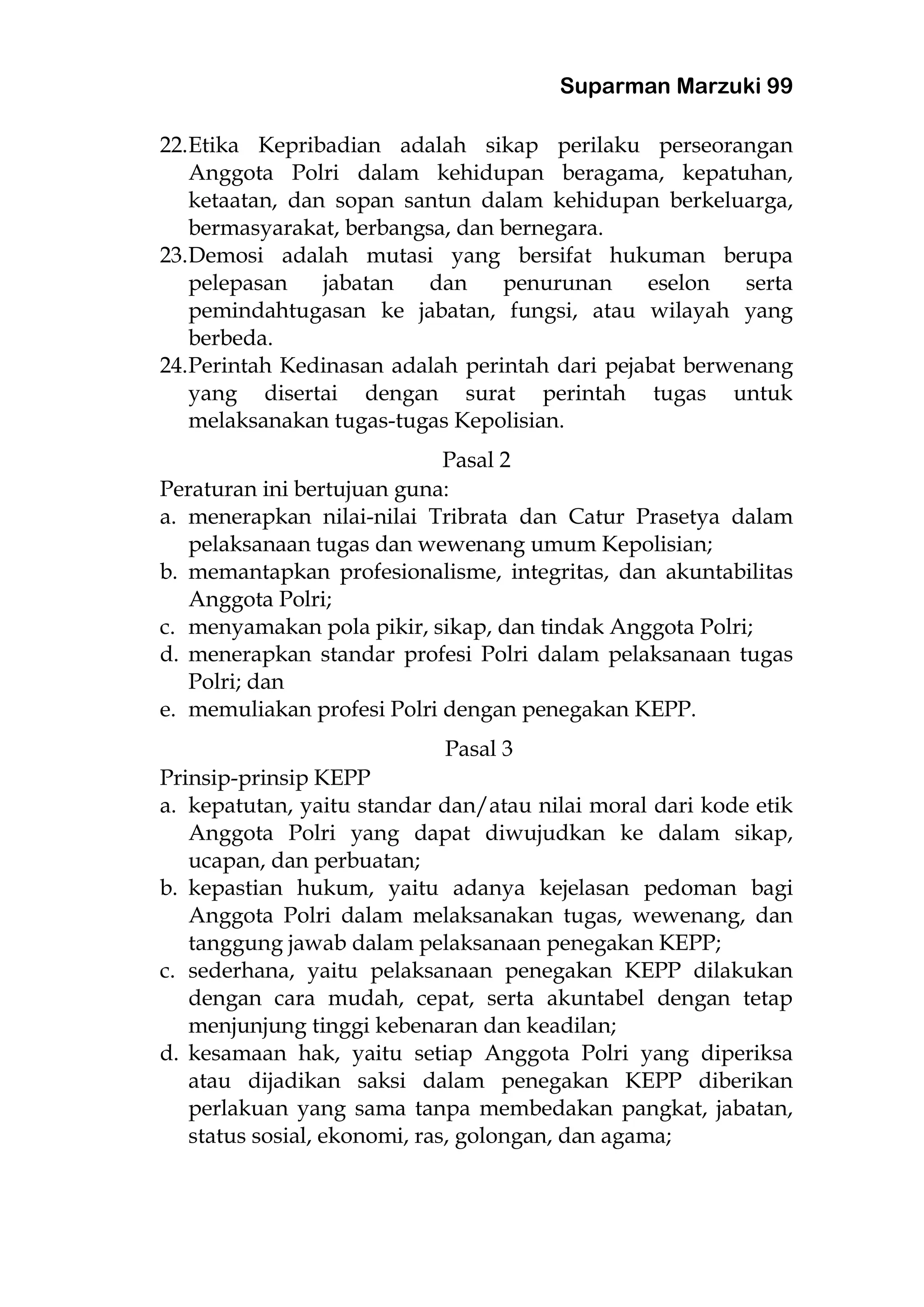 Suparman Marzuki 99
22.Etika Kepribadian adalah sikap perilaku perseorangan
Anggota Polri dalam kehidupan beragama, kepatuhan,
ketaatan, dan sopan santun dalam kehidupan berkeluarga,
bermasyarakat, berbangsa, dan bernegara.
23.Demosi adalah mutasi yang bersifat hukuman berupa
pelepasan jabatan dan penurunan eselon serta
pemindahtugasan ke jabatan, fungsi, atau wilayah yang
berbeda.
24.Perintah Kedinasan adalah perintah dari pejabat berwenang
yang disertai dengan surat perintah tugas untuk
melaksanakan tugas-tugas Kepolisian.
Pasal 2
Peraturan ini bertujuan guna:
a. menerapkan nilai-nilai Tribrata dan Catur Prasetya dalam
pelaksanaan tugas dan wewenang umum Kepolisian;
b. memantapkan profesionalisme, integritas, dan akuntabilitas
Anggota Polri;
c. menyamakan pola pikir, sikap, dan tindak Anggota Polri;
d. menerapkan standar profesi Polri dalam pelaksanaan tugas
Polri; dan
e. memuliakan profesi Polri dengan penegakan KEPP.
Pasal 3
Prinsip-prinsip KEPP
a. kepatutan, yaitu standar dan/atau nilai moral dari kode etik
Anggota Polri yang dapat diwujudkan ke dalam sikap,
ucapan, dan perbuatan;
b. kepastian hukum, yaitu adanya kejelasan pedoman bagi
Anggota Polri dalam melaksanakan tugas, wewenang, dan
tanggung jawab dalam pelaksanaan penegakan KEPP;
c. sederhana, yaitu pelaksanaan penegakan KEPP dilakukan
dengan cara mudah, cepat, serta akuntabel dengan tetap
menjunjung tinggi kebenaran dan keadilan;
d. kesamaan hak, yaitu setiap Anggota Polri yang diperiksa
atau dijadikan saksi dalam penegakan KEPP diberikan
perlakuan yang sama tanpa membedakan pangkat, jabatan,
status sosial, ekonomi, ras, golongan, dan agama;
 