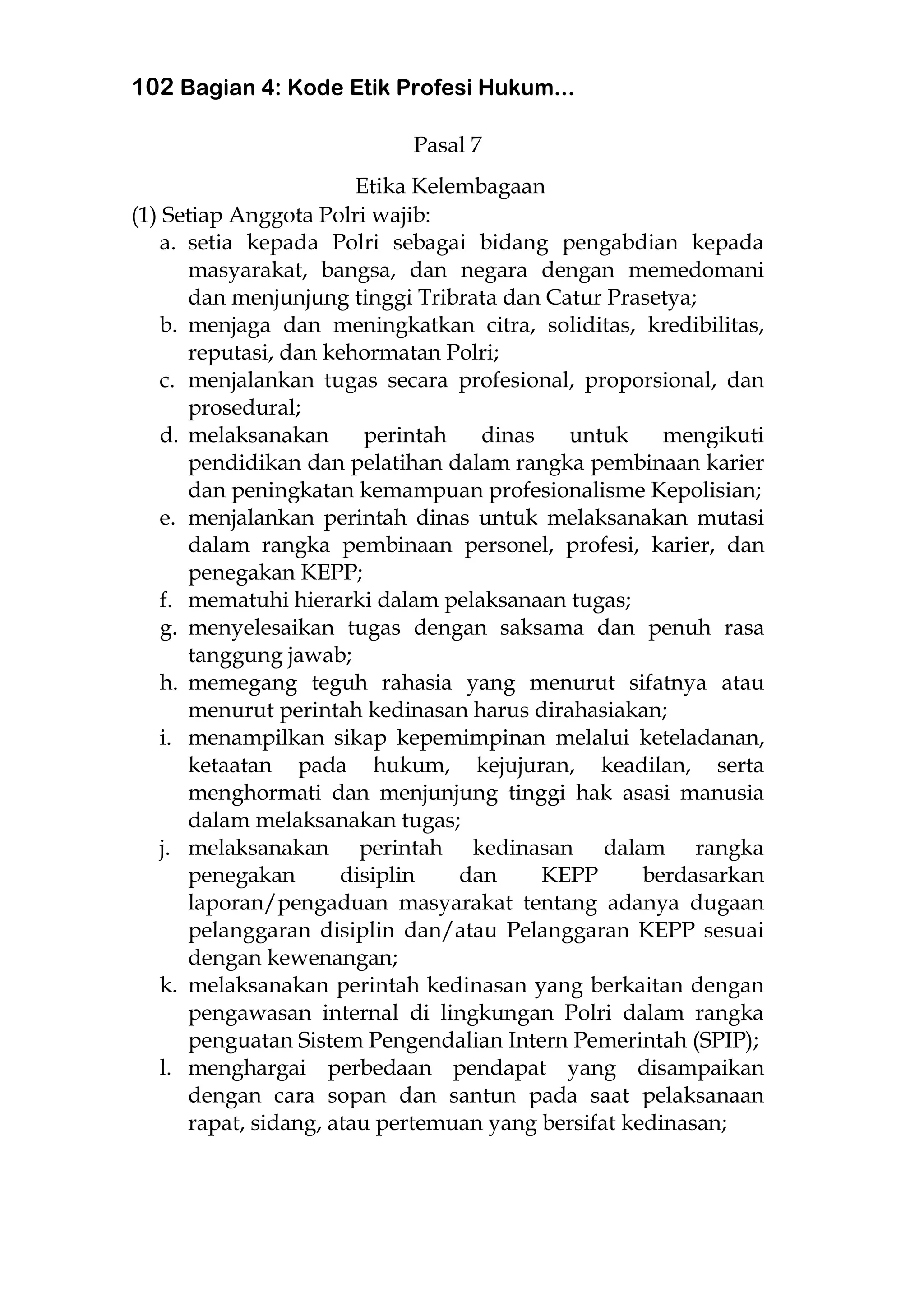 102 Bagian 4: Kode Etik Profesi Hukum...
Pasal 7
Etika Kelembagaan
(1) Setiap Anggota Polri wajib:
a. setia kepada Polri sebagai bidang pengabdian kepada
masyarakat, bangsa, dan negara dengan memedomani
dan menjunjung tinggi Tribrata dan Catur Prasetya;
b. menjaga dan meningkatkan citra, soliditas, kredibilitas,
reputasi, dan kehormatan Polri;
c. menjalankan tugas secara profesional, proporsional, dan
prosedural;
d. melaksanakan perintah dinas untuk mengikuti
pendidikan dan pelatihan dalam rangka pembinaan karier
dan peningkatan kemampuan profesionalisme Kepolisian;
e. menjalankan perintah dinas untuk melaksanakan mutasi
dalam rangka pembinaan personel, profesi, karier, dan
penegakan KEPP;
f. mematuhi hierarki dalam pelaksanaan tugas;
g. menyelesaikan tugas dengan saksama dan penuh rasa
tanggung jawab;
h. memegang teguh rahasia yang menurut sifatnya atau
menurut perintah kedinasan harus dirahasiakan;
i. menampilkan sikap kepemimpinan melalui keteladanan,
ketaatan pada hukum, kejujuran, keadilan, serta
menghormati dan menjunjung tinggi hak asasi manusia
dalam melaksanakan tugas;
j. melaksanakan perintah kedinasan dalam rangka
penegakan disiplin dan KEPP berdasarkan
laporan/pengaduan masyarakat tentang adanya dugaan
pelanggaran disiplin dan/atau Pelanggaran KEPP sesuai
dengan kewenangan;
k. melaksanakan perintah kedinasan yang berkaitan dengan
pengawasan internal di lingkungan Polri dalam rangka
penguatan Sistem Pengendalian Intern Pemerintah (SPIP);
l. menghargai perbedaan pendapat yang disampaikan
dengan cara sopan dan santun pada saat pelaksanaan
rapat, sidang, atau pertemuan yang bersifat kedinasan;
 