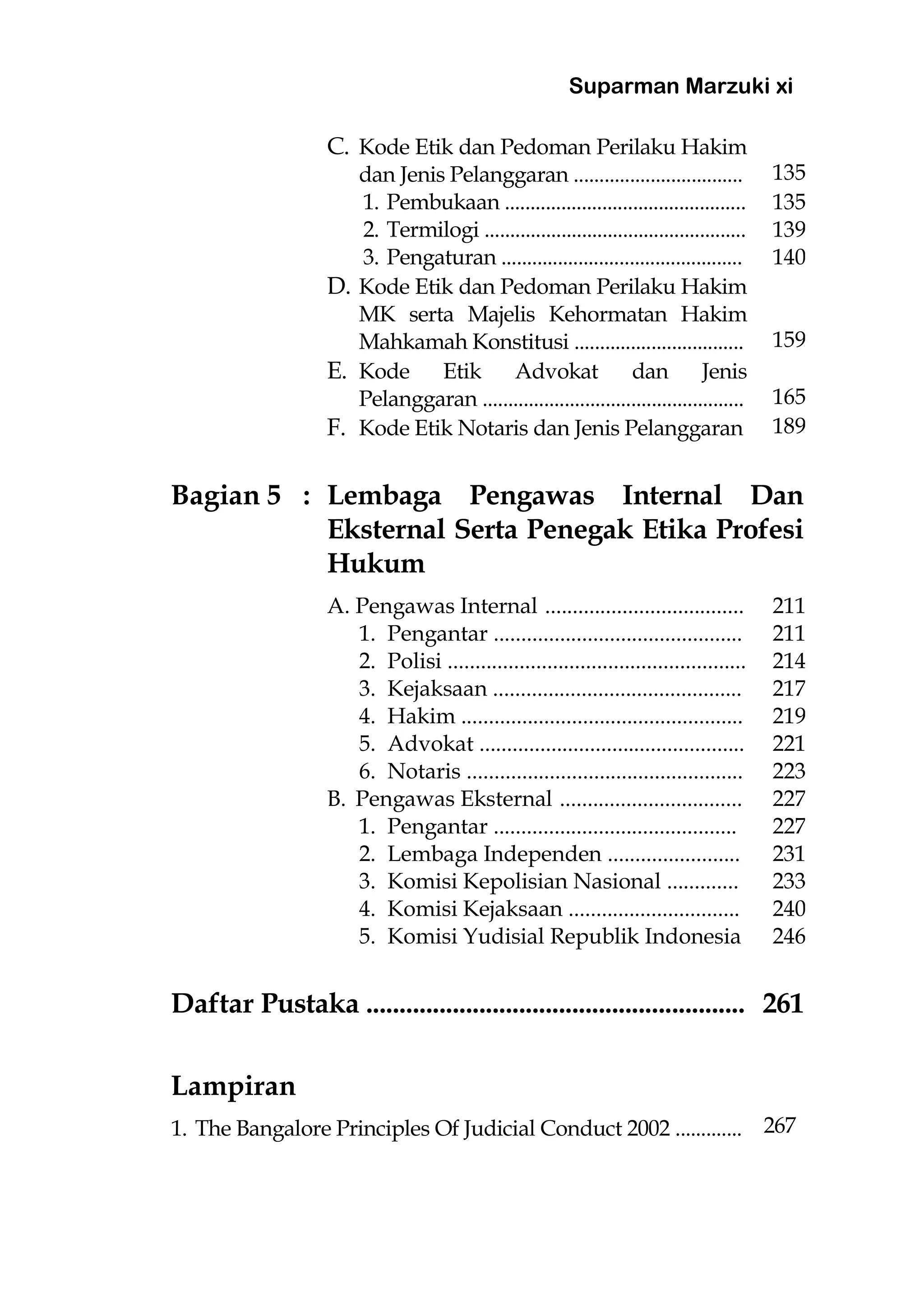 Suparman Marzuki xi
C. Kode Etik dan Pedoman Perilaku Hakim
dan Jenis Pelanggaran ................................. 135
1. Pembukaan ............................................... 135
2. Termilogi ................................................... 139
3. Pengaturan ............................................... 140
D. Kode Etik dan Pedoman Perilaku Hakim
MK serta Majelis Kehormatan Hakim
Mahkamah Konstitusi ................................. 159
E. Kode Etik Advokat dan Jenis
Pelanggaran ................................................... 165
F. Kode Etik Notaris dan Jenis Pelanggaran 189
Bagian 5 : Lembaga Pengawas Internal Dan
Eksternal Serta Penegak Etika Profesi
Hukum
A. Pengawas Internal .................................... 211
1. Pengantar ............................................. 211
2. Polisi ...................................................... 214
3. Kejaksaan ............................................. 217
4. Hakim ................................................... 219
5. Advokat ................................................ 221
6. Notaris .................................................. 223
B. Pengawas Eksternal ................................. 227
1. Pengantar ............................................ 227
2. Lembaga Independen ........................ 231
3. Komisi Kepolisian Nasional ............. 233
4. Komisi Kejaksaan ............................... 240
5. Komisi Yudisial Republik Indonesia 246
Daftar Pustaka ......................................................... 261
Lampiran
1. The Bangalore Principles Of Judicial Conduct 2002 ............. 267
 