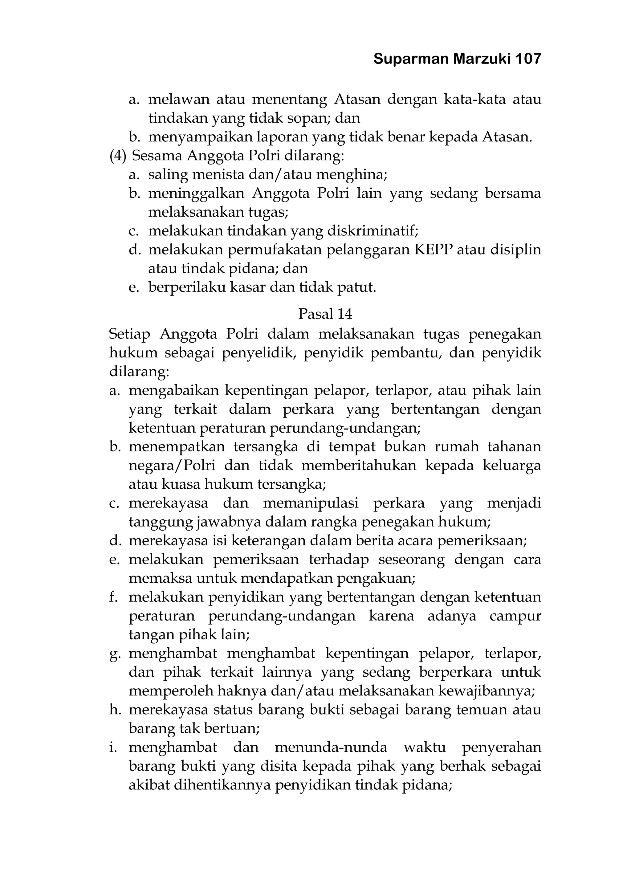 Suparman Marzuki 107
a. melawan atau menentang Atasan dengan kata-kata atau
tindakan yang tidak sopan; dan
b. menyampaikan laporan yang tidak benar kepada Atasan.
(4) Sesama Anggota Polri dilarang:
a. saling menista dan/atau menghina;
b. meninggalkan Anggota Polri lain yang sedang bersama
melaksanakan tugas;
c. melakukan tindakan yang diskriminatif;
d. melakukan permufakatan pelanggaran KEPP atau disiplin
atau tindak pidana; dan
e. berperilaku kasar dan tidak patut.
Pasal 14
Setiap Anggota Polri dalam melaksanakan tugas penegakan
hukum sebagai penyelidik, penyidik pembantu, dan penyidik
dilarang:
a. mengabaikan kepentingan pelapor, terlapor, atau pihak lain
yang terkait dalam perkara yang bertentangan dengan
ketentuan peraturan perundang-undangan;
b. menempatkan tersangka di tempat bukan rumah tahanan
negara/Polri dan tidak memberitahukan kepada keluarga
atau kuasa hukum tersangka;
c. merekayasa dan memanipulasi perkara yang menjadi
tanggung jawabnya dalam rangka penegakan hukum;
d. merekayasa isi keterangan dalam berita acara pemeriksaan;
e. melakukan pemeriksaan terhadap seseorang dengan cara
memaksa untuk mendapatkan pengakuan;
f. melakukan penyidikan yang bertentangan dengan ketentuan
peraturan perundang-undangan karena adanya campur
tangan pihak lain;
g. menghambat menghambat kepentingan pelapor, terlapor,
dan pihak terkait lainnya yang sedang berperkara untuk
memperoleh haknya dan/atau melaksanakan kewajibannya;
h. merekayasa status barang bukti sebagai barang temuan atau
barang tak bertuan;
i. menghambat dan menunda-nunda waktu penyerahan
barang bukti yang disita kepada pihak yang berhak sebagai
akibat dihentikannya penyidikan tindak pidana;
 