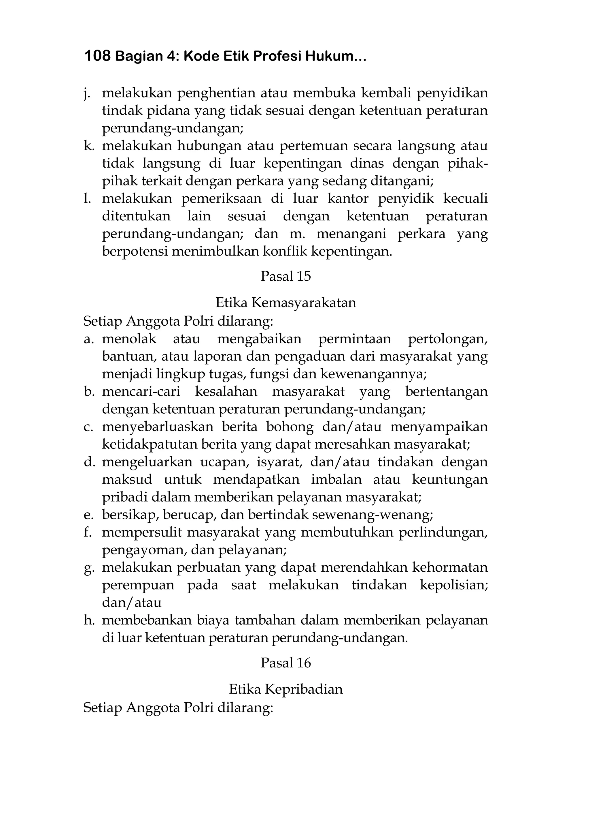 108 Bagian 4: Kode Etik Profesi Hukum...
j. melakukan penghentian atau membuka kembali penyidikan
tindak pidana yang tidak sesuai dengan ketentuan peraturan
perundang-undangan;
k. melakukan hubungan atau pertemuan secara langsung atau
tidak langsung di luar kepentingan dinas dengan pihak-
pihak terkait dengan perkara yang sedang ditangani;
l. melakukan pemeriksaan di luar kantor penyidik kecuali
ditentukan lain sesuai dengan ketentuan peraturan
perundang-undangan; dan m. menangani perkara yang
berpotensi menimbulkan konflik kepentingan.
Pasal 15
Etika Kemasyarakatan
Setiap Anggota Polri dilarang:
a. menolak atau mengabaikan permintaan pertolongan,
bantuan, atau laporan dan pengaduan dari masyarakat yang
menjadi lingkup tugas, fungsi dan kewenangannya;
b. mencari-cari kesalahan masyarakat yang bertentangan
dengan ketentuan peraturan perundang-undangan;
c. menyebarluaskan berita bohong dan/atau menyampaikan
ketidakpatutan berita yang dapat meresahkan masyarakat;
d. mengeluarkan ucapan, isyarat, dan/atau tindakan dengan
maksud untuk mendapatkan imbalan atau keuntungan
pribadi dalam memberikan pelayanan masyarakat;
e. bersikap, berucap, dan bertindak sewenang-wenang;
f. mempersulit masyarakat yang membutuhkan perlindungan,
pengayoman, dan pelayanan;
g. melakukan perbuatan yang dapat merendahkan kehormatan
perempuan pada saat melakukan tindakan kepolisian;
dan/atau
h. membebankan biaya tambahan dalam memberikan pelayanan
di luar ketentuan peraturan perundang-undangan.
Pasal 16
Etika Kepribadian
Setiap Anggota Polri dilarang:
 