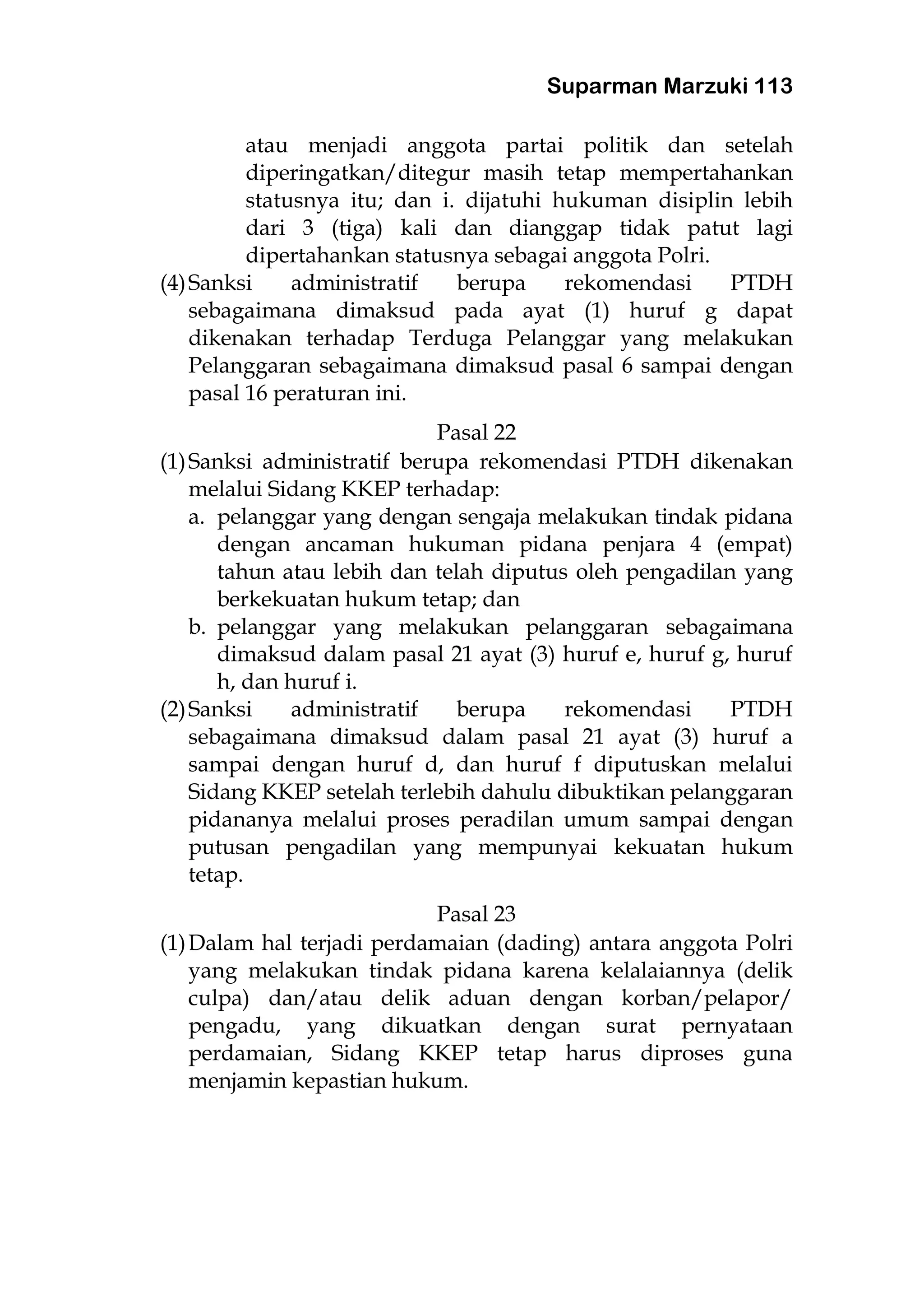 Suparman Marzuki 113
atau menjadi anggota partai politik dan setelah
diperingatkan/ditegur masih tetap mempertahankan
statusnya itu; dan i. dijatuhi hukuman disiplin lebih
dari 3 (tiga) kali dan dianggap tidak patut lagi
dipertahankan statusnya sebagai anggota Polri.
(4)Sanksi administratif berupa rekomendasi PTDH
sebagaimana dimaksud pada ayat (1) huruf g dapat
dikenakan terhadap Terduga Pelanggar yang melakukan
Pelanggaran sebagaimana dimaksud pasal 6 sampai dengan
pasal 16 peraturan ini.
Pasal 22
(1)Sanksi administratif berupa rekomendasi PTDH dikenakan
melalui Sidang KKEP terhadap:
a. pelanggar yang dengan sengaja melakukan tindak pidana
dengan ancaman hukuman pidana penjara 4 (empat)
tahun atau lebih dan telah diputus oleh pengadilan yang
berkekuatan hukum tetap; dan
b. pelanggar yang melakukan pelanggaran sebagaimana
dimaksud dalam pasal 21 ayat (3) huruf e, huruf g, huruf
h, dan huruf i.
(2)Sanksi administratif berupa rekomendasi PTDH
sebagaimana dimaksud dalam pasal 21 ayat (3) huruf a
sampai dengan huruf d, dan huruf f diputuskan melalui
Sidang KKEP setelah terlebih dahulu dibuktikan pelanggaran
pidananya melalui proses peradilan umum sampai dengan
putusan pengadilan yang mempunyai kekuatan hukum
tetap.
Pasal 23
(1)Dalam hal terjadi perdamaian (dading) antara anggota Polri
yang melakukan tindak pidana karena kelalaiannya (delik
culpa) dan/atau delik aduan dengan korban/pelapor/
pengadu, yang dikuatkan dengan surat pernyataan
perdamaian, Sidang KKEP tetap harus diproses guna
menjamin kepastian hukum.
 