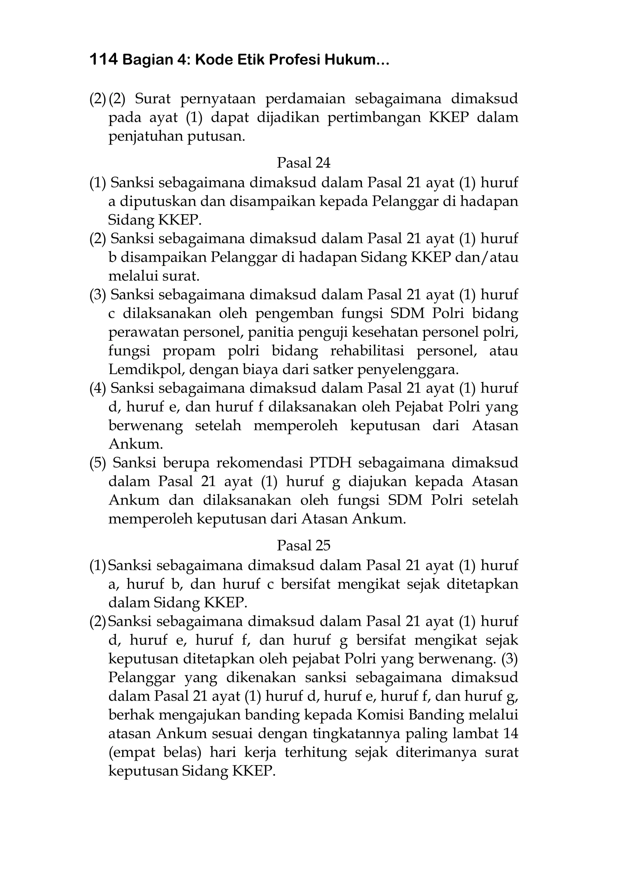 114 Bagian 4: Kode Etik Profesi Hukum...
(2)(2) Surat pernyataan perdamaian sebagaimana dimaksud
pada ayat (1) dapat dijadikan pertimbangan KKEP dalam
penjatuhan putusan.
Pasal 24
(1) Sanksi sebagaimana dimaksud dalam Pasal 21 ayat (1) huruf
a diputuskan dan disampaikan kepada Pelanggar di hadapan
Sidang KKEP.
(2) Sanksi sebagaimana dimaksud dalam Pasal 21 ayat (1) huruf
b disampaikan Pelanggar di hadapan Sidang KKEP dan/atau
melalui surat.
(3) Sanksi sebagaimana dimaksud dalam Pasal 21 ayat (1) huruf
c dilaksanakan oleh pengemban fungsi SDM Polri bidang
perawatan personel, panitia penguji kesehatan personel polri,
fungsi propam polri bidang rehabilitasi personel, atau
Lemdikpol, dengan biaya dari satker penyelenggara.
(4) Sanksi sebagaimana dimaksud dalam Pasal 21 ayat (1) huruf
d, huruf e, dan huruf f dilaksanakan oleh Pejabat Polri yang
berwenang setelah memperoleh keputusan dari Atasan
Ankum.
(5) Sanksi berupa rekomendasi PTDH sebagaimana dimaksud
dalam Pasal 21 ayat (1) huruf g diajukan kepada Atasan
Ankum dan dilaksanakan oleh fungsi SDM Polri setelah
memperoleh keputusan dari Atasan Ankum.
Pasal 25
(1)Sanksi sebagaimana dimaksud dalam Pasal 21 ayat (1) huruf
a, huruf b, dan huruf c bersifat mengikat sejak ditetapkan
dalam Sidang KKEP.
(2)Sanksi sebagaimana dimaksud dalam Pasal 21 ayat (1) huruf
d, huruf e, huruf f, dan huruf g bersifat mengikat sejak
keputusan ditetapkan oleh pejabat Polri yang berwenang. (3)
Pelanggar yang dikenakan sanksi sebagaimana dimaksud
dalam Pasal 21 ayat (1) huruf d, huruf e, huruf f, dan huruf g,
berhak mengajukan banding kepada Komisi Banding melalui
atasan Ankum sesuai dengan tingkatannya paling lambat 14
(empat belas) hari kerja terhitung sejak diterimanya surat
keputusan Sidang KKEP.
 