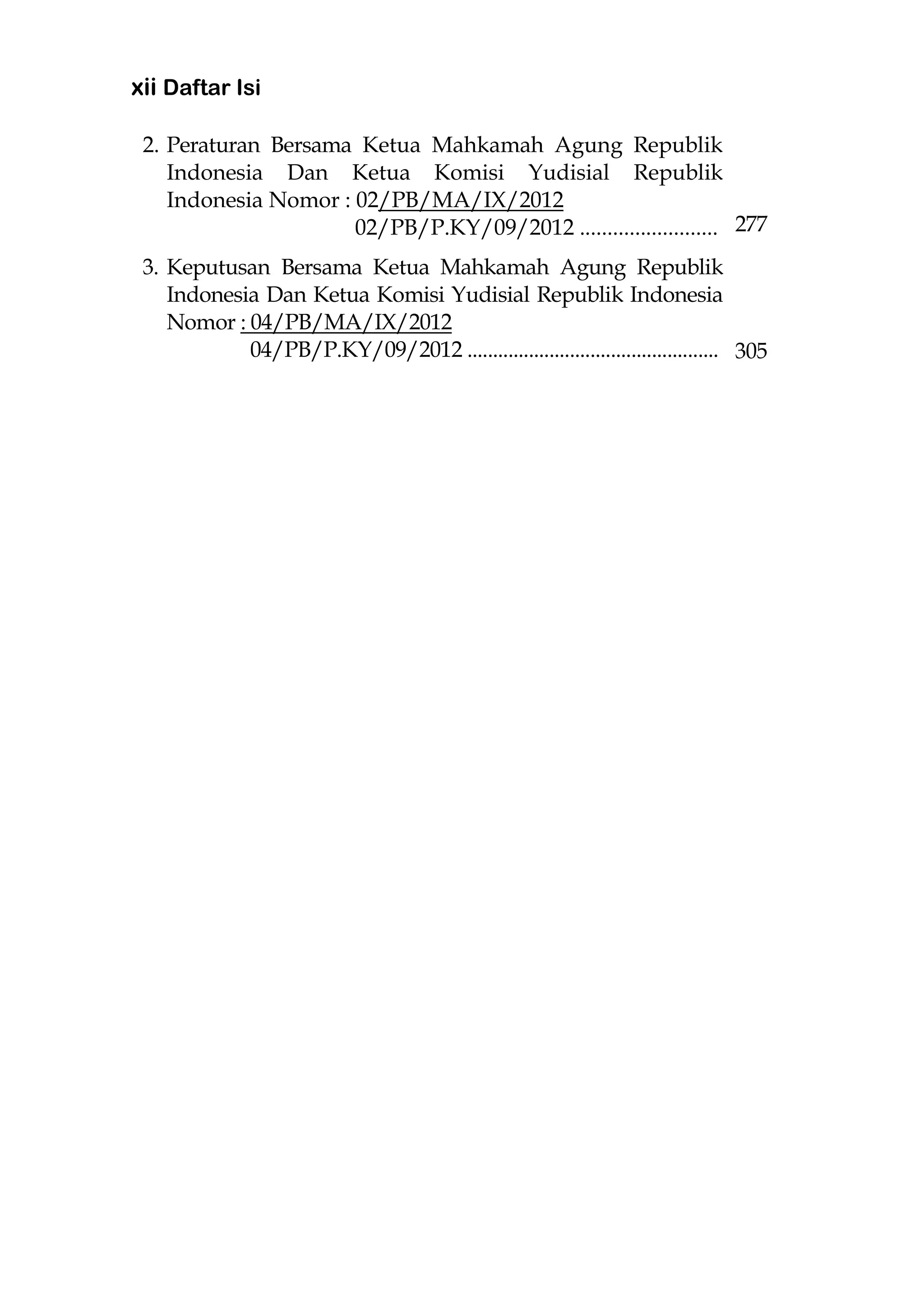 xii Daftar Isi
2. Peraturan Bersama Ketua Mahkamah Agung Republik
Indonesia Dan Ketua Komisi Yudisial Republik
Indonesia Nomor : 02/PB/MA/IX/2012
02/PB/P.KY/09/2012 .........................
3. Keputusan Bersama Ketua Mahkamah Agung Republik
Indonesia Dan Ketua Komisi Yudisial Republik Indonesia
Nomor : 04/PB/MA/IX/2012
04/PB/P.KY/09/2012 .................................................
277
305
 